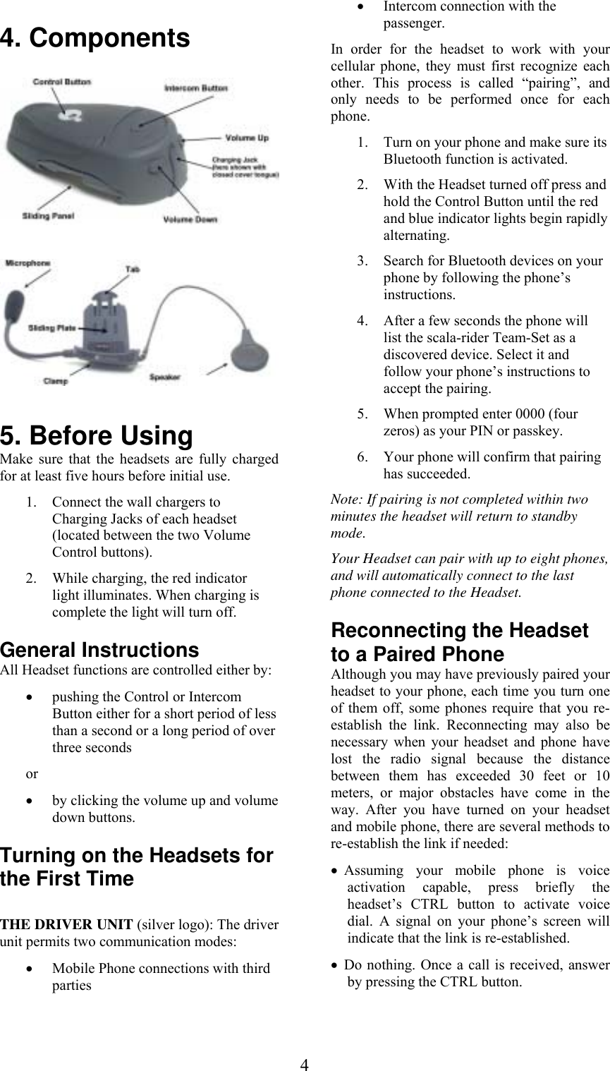  4 4. Components      5. Before Using Make sure that the headsets are fully charged for at least five hours before initial use.  1. Connect the wall chargers to Charging Jacks of each headset (located between the two Volume Control buttons).  2. While charging, the red indicator light illuminates. When charging is complete the light will turn off. General Instructions All Headset functions are controlled either by: • pushing the Control or Intercom Button either for a short period of less than a second or a long period of over three seconds  or • by clicking the volume up and volume down buttons.  Turning on the Headsets for the First Time  THE DRIVER UNIT (silver logo): The driver unit permits two communication modes: • Mobile Phone connections with third parties  • Intercom connection with the passenger. In order for the headset to work with your cellular phone, they must first recognize each other. This process is called “pairing”, and only needs to be performed once for each phone.  1. Turn on your phone and make sure its Bluetooth function is activated. 2. With the Headset turned off press and hold the Control Button until the red and blue indicator lights begin rapidly alternating. 3. Search for Bluetooth devices on your phone by following the phone’s instructions.  4. After a few seconds the phone will list the scala-rider Team-Set as a discovered device. Select it and follow your phone’s instructions to accept the pairing. 5. When prompted enter 0000 (four zeros) as your PIN or passkey. 6. Your phone will confirm that pairing has succeeded. Note: If pairing is not completed within two minutes the headset will return to standby mode. Your Headset can pair with up to eight phones, and will automatically connect to the last phone connected to the Headset. Reconnecting the Headset to a Paired Phone Although you may have previously paired your headset to your phone, each time you turn one of them off, some phones require that you re-establish the link. Reconnecting may also be necessary when your headset and phone have lost the radio signal because the distance between them has exceeded 30 feet or 10 meters, or major obstacles have come in the way. After you have turned on your headset and mobile phone, there are several methods to re-establish the link if needed: • Assuming your mobile phone is voice activation capable, press briefly the headset’s CTRL button to activate voice dial. A signal on your phone’s screen will indicate that the link is re-established. • Do nothing. Once a call is received, answer by pressing the CTRL button. 