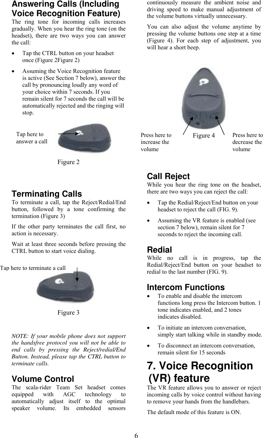  6Answering Calls (Including Voice Recognition Feature) The ring tone for incoming calls increases gradually. When you hear the ring tone (on the headset), there are two ways you can answer the call: • Tap the CTRL button on your headset once (Figure 2Figure 2)  • Assuming the Voice Recognition feature is active (See Section 7 below), answer the call by pronouncing loudly any word of your choice within 7 seconds. If you remain silent for 7 seconds the call will be automatically rejected and the ringing will stop.  Figure 2  Terminating Calls To terminate a call, tap the Reject/Redial/End button, followed by a tone confirming the termination (Figure 3) If the other party terminates the call first, no action is necessary. Wait at least three seconds before pressing the CTRL button to start voice dialing.   Figure 3  NOTE: If your mobile phone does not support the handsfree protocol you will not be able to end calls by pressing the Reject/redial/End Button. Instead, please tap the CTRL button to terminate calls.   Volume Control The scala-rider Team Set headset comes equipped with AGC technology to automatically adjust itself to the optimal speaker volume. Its embedded sensors continuously measure the ambient noise and driving speed to make manual adjustment of the volume buttons virtually unnecessary.  You can also adjust the volume anytime by pressing the volume buttons one step at a time (Figure 4). For each step of adjustment, you will hear a short beep.   Figure 4   Call Reject While you hear the ring tone on the headset, there are two ways you can reject the call: • Tap the Redial/Reject/End button on your headset to reject the call (FIG. 9). • Assuming the VR feature is enabled (see section 7 below), remain silent for 7 seconds to reject the incoming call.   Redial While no call is in progress, tap the Redial/Reject/End button on your headset to redial to the last number (FIG. 9). Intercom Functions • To enable and disable the intercom functions long press the Intercom button. 1 tone indicates enabled, and 2 tones indicates disabled. • To initiate an intercom conversation, simply start talking while in standby mode. • To disconnect an intercom conversation, remain silent for 15 seconds 7. Voice Recognition (VR) feature  The VR feature allows you to answer or reject incoming calls by voice control without having to remove your hands from the handlebars. The default mode of this feature is ON.  Tap here to answer a call Tap here to terminate a callPress here to increase the volume Press here to decrease the volume 