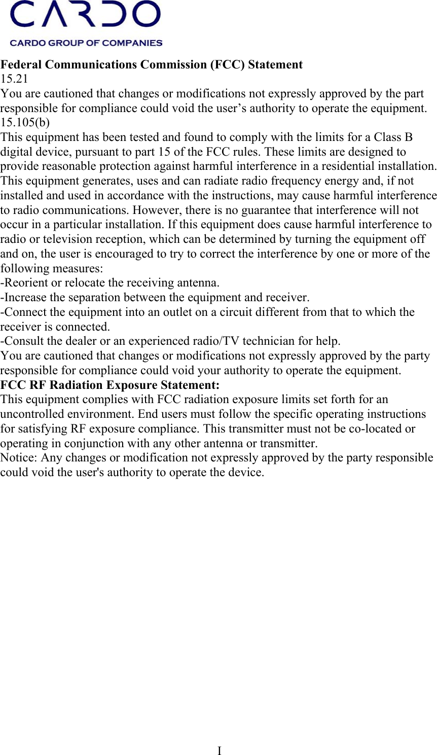  I    Federal Communications Commission (FCC) Statement 15.21 You are cautioned that changes or modifications not expressly approved by the part responsible for compliance could void the user’s authority to operate the equipment. 15.105(b) This equipment has been tested and found to comply with the limits for a Class B digital device, pursuant to part 15 of the FCC rules. These limits are designed to provide reasonable protection against harmful interference in a residential installation. This equipment generates, uses and can radiate radio frequency energy and, if not installed and used in accordance with the instructions, may cause harmful interference to radio communications. However, there is no guarantee that interference will not occur in a particular installation. If this equipment does cause harmful interference to radio or television reception, which can be determined by turning the equipment off and on, the user is encouraged to try to correct the interference by one or more of the following measures: -Reorient or relocate the receiving antenna. -Increase the separation between the equipment and receiver. -Connect the equipment into an outlet on a circuit different from that to which the receiver is connected. -Consult the dealer or an experienced radio/TV technician for help. You are cautioned that changes or modifications not expressly approved by the party responsible for compliance could void your authority to operate the equipment. FCC RF Radiation Exposure Statement: This equipment complies with FCC radiation exposure limits set forth for an uncontrolled environment. End users must follow the specific operating instructions for satisfying RF exposure compliance. This transmitter must not be co-located or operating in conjunction with any other antenna or transmitter. Notice: Any changes or modification not expressly approved by the party responsible could void the user&apos;s authority to operate the device.  