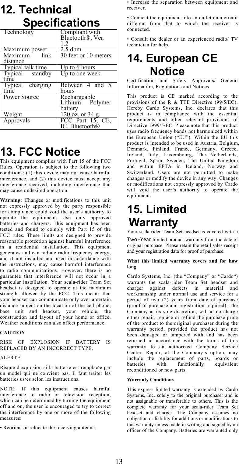  1312. Technical Specifications Technology Compliant with Bluetooth®, Ver. 1.2 Maximum power  2.5 dbm Maximum link distance  30 feet or 10 metersTypical talk time  Up to 6 hours Typical standby time  Up to one week Typical charging time  Between 4 and 5 hours Power Source  Rechargeable Lithium Polymer battery Weight   120 oz. or 34 g Approvals  FCC Part 15, CE, IC. Bluetooth®   13. FCC Notice This equipment complies with Part 15 of the FCC Rules. Operation is subject to the following two conditions: (1) this device may not cause harmful interference, and (2) this device must accept any interference received, including interference that may cause undesired operation.  Warning: Changes or modifications to this unit not expressly approved by the party responsible for compliance could void the user’s authority to operate the equipment. Use only approved batteries and chargers. This equipment has been tested and found to comply with Part 15 of the FCC rules. These limits are designed to provide reasonable protection against harmful interference in a residential installation. This equipment generates and can radiate radio frequency energy, and if not installed and used in accordance with the instructions, may cause harmful interference to radio communications. However, there is no guarantee that interference will not occur in a particular installation. Your scala-rider Team Set headset is designed to operate at the maximum strength allowed by the FCC. This means that your headset can communicate only over a certain distance subject on the location of the cell phone, base unit and headset, your vehicle, the construction and layout of your home or office. Weather conditions can also affect performance. CAUTION RISK OF EXPLOSION IF BATTERY IS REPLACED BY AN INCORRECT TYPE.  ALERTE Risque d&apos;explosion si la batterie est remplacיe par un model qui ne convient pas. Il faut traiter les batteries usיes selon les instructions. NOTE: If this equipment causes harmful interference to radio or television reception, which can be determined by turning the equipment off and on, the user is encouraged to try to correct the interference by one or more of the following measures: • Reorient or relocate the receiving antenna. • Increase the separation between equipment and receiver. • Connect the equipment into an outlet on a circuit different from that to which the receiver is connected. • Consult the dealer or an experienced radio/ TV technician for help. 14. European CE Notice Certification and Safety Approvals/ General Information, Regulations and Notices This product is CE marked according to the provisions of the R &amp; TTE Directive (99/5/EC). Hereby Cardo Systems, Inc. declares that this product is in compliance with the essential requirements and other relevant provisions of Directive 1999/5/EC. Please note that this product uses radio frequency bands not harmonized within the European Union (“EU”). Within the EU this product is intended to be used in Austria, Belgium, Denmark, Finland, France, Germany, Greece, Ireland, Italy, Luxembourg, The Netherlands, Portugal, Spain, Sweden, The United Kingdom and within EFTA in Iceland, Norway and Switzerland. Users are not permitted to make changes or modify the device in any way. Changes or modifications not expressly approved by Cardo will void the user’s authority to operate the equipment. 15. Limited Warranty Your scala-rider Team Set headset is covered with a Two-Year limited product warranty from the date of original purchase. Please retain the retail sales receipt and your registration data for proof of purchase. What this limited warranty covers and for how long Cardo Systems, Inc. (the “Company” or “Cardo“) warrants the scala-rider Team Set headset and charger against defects in material and workmanship under normal use and service for a period of two (2) years from date of purchase (proof of purchase and registration required). The Company at its sole discretion, will at no charge either repair, replace or refund the purchase price of the product to the original purchaser during the warranty period, provided the product has not been damaged or tampered with and has been returned in accordance with the terms of this warranty to an authorized Company Service Center. Repair, at the Company’s option, may include the replacement of parts, boards or batteries with functionally equivalent reconditioned or new parts. Warranty Conditions This express limited warranty is extended by Cardo Systems, Inc. solely to the original purchaser and is not assignable or transferable to others. This is the complete warranty for your scala-rider Team Set headset and charger. The Company assumes no obligation or liability for additions or modifications to this warranty unless made in writing and signed by an officer of the Company. Batteries are warranted only 