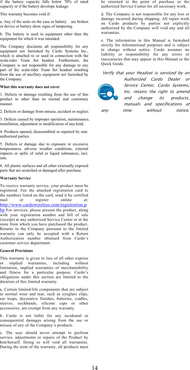  14if the battery capacity falls below 70% of rated capacity or if the battery develops leakage. This warranty becomes void if: a. Any of the seals on the case or battery    are broken or device or battery show signs of tampering. b. The battery is used in equipment other than the equipment for which it was intended. The Company disclaims all responsibility for any equipment not furnished by Cardo Systems Inc., which is attached to or used in connection with the scala-rider Team Set headset. Furthermore, the Company is not responsible for any damage to any part of the scala-rider Team Set headset resulting from the use of ancillary equipment not furnished by the Company. What this warranty does not cover 1. Defects or damage resulting from the use of this product in other than its normal and customary manner. 2. Defects or damage from misuse, accident or neglect. 3. Defects caused by improper operation, maintenance, installation, adjustment or modification of any kind. 4. Products opened, disassembled or repaired by non-authorized parties. 5. Defects or damage due to exposure to excessive temperatures, adverse weather conditions, external impacts or spills of solid or liquid substances, incl. rain. 6. All plastic surfaces and all other externally exposed parts that are scratched or damaged after purchase. Warranty Service To receive warranty service, your product must be registered. Fax the attached registration card to the numbers listed on the card, send it by certified mail or register online at: http://www.cardowireless.com/registration.php For services, please present the product, along with your registration number and bill of sale (receipt) at any authorized Service Center or at the store from which you have purchased the product. Returns to the Company pursuant to the limited warranty can only be accepted with a Return Authorization number obtained from Cardo’s customer service department. General Provisions This warranty is given in lieu of all other express or implied warranties, including without limitation, implied warranties of merchantability and fitness for a particular purpose. Cardo’s obligations under this section are limited to the duration of this limited warranty. a. Certain limited-life components that are subject to normal wear and tear, such as eyeglass clips, ear loops, decorative finishes, batteries, cradles, sleeves, neckbands, silicone caps or other accessories, are exempt from any warranty. b. Cardo is not liable for any incidental or consequential damages arising from the use or misuse of any of the Company’s products. c. The user should never attempt to perform service, adjustments or repairs of the Product by him/herself. Doing so will void all warranties. During the term of the warranty, all products must be returned to the point of purchase or the authorized Service Center for all necessary work. d. The Company is not responsible for any loss or damage incurred during shipping. All repair work on Cardo products by parties not explicitly authorized by the Company will void any and all warranties. e. The information in this Manual is furnished strictly for informational purposes and is subject to change without notice. Cardo assumes no liability or responsibility for any errors or inaccuracies that may appear in this Manual or the Quick Guide.  Verify that your Headset is serviced by an Authorized Cardo Dealer or Service Center. Cardo Systems, Inc. retains the right to amend and change its products, manuals and specifications at any time without notice.