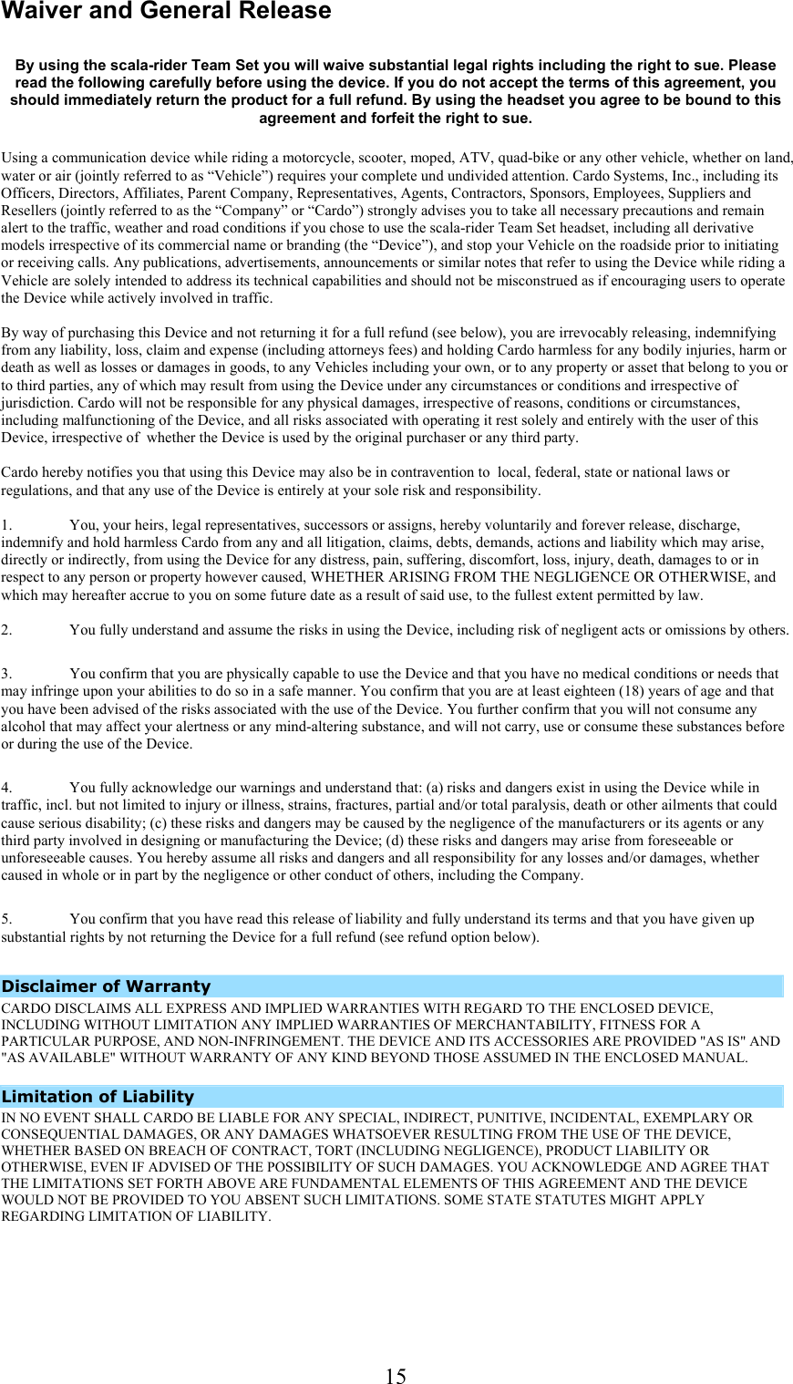  15Waiver and General Release  By using the scala-rider Team Set you will waive substantial legal rights including the right to sue. Please read the following carefully before using the device. If you do not accept the terms of this agreement, you should immediately return the product for a full refund. By using the headset you agree to be bound to this agreement and forfeit the right to sue. Using a communication device while riding a motorcycle, scooter, moped, ATV, quad-bike or any other vehicle, whether on land, water or air (jointly referred to as “Vehicle”) requires your complete und undivided attention. Cardo Systems, Inc., including its Officers, Directors, Affiliates, Parent Company, Representatives, Agents, Contractors, Sponsors, Employees, Suppliers and Resellers (jointly referred to as the “Company” or “Cardo”) strongly advises you to take all necessary precautions and remain alert to the traffic, weather and road conditions if you chose to use the scala-rider Team Set headset, including all derivative models irrespective of its commercial name or branding (the “Device”), and stop your Vehicle on the roadside prior to initiating or receiving calls. Any publications, advertisements, announcements or similar notes that refer to using the Device while riding a Vehicle are solely intended to address its technical capabilities and should not be misconstrued as if encouraging users to operate the Device while actively involved in traffic.   By way of purchasing this Device and not returning it for a full refund (see below), you are irrevocably releasing, indemnifying from any liability, loss, claim and expense (including attorneys fees) and holding Cardo harmless for any bodily injuries, harm or death as well as losses or damages in goods, to any Vehicles including your own, or to any property or asset that belong to you or to third parties, any of which may result from using the Device under any circumstances or conditions and irrespective of jurisdiction. Cardo will not be responsible for any physical damages, irrespective of reasons, conditions or circumstances, including malfunctioning of the Device, and all risks associated with operating it rest solely and entirely with the user of this Device, irrespective of  whether the Device is used by the original purchaser or any third party.   Cardo hereby notifies you that using this Device may also be in contravention to  local, federal, state or national laws or regulations, and that any use of the Device is entirely at your sole risk and responsibility.   1.  You, your heirs, legal representatives, successors or assigns, hereby voluntarily and forever release, discharge, indemnify and hold harmless Cardo from any and all litigation, claims, debts, demands, actions and liability which may arise, directly or indirectly, from using the Device for any distress, pain, suffering, discomfort, loss, injury, death, damages to or in respect to any person or property however caused, WHETHER ARISING FROM THE NEGLIGENCE OR OTHERWISE, and which may hereafter accrue to you on some future date as a result of said use, to the fullest extent permitted by law.  2.  You fully understand and assume the risks in using the Device, including risk of negligent acts or omissions by others.  3.  You confirm that you are physically capable to use the Device and that you have no medical conditions or needs that may infringe upon your abilities to do so in a safe manner. You confirm that you are at least eighteen (18) years of age and that you have been advised of the risks associated with the use of the Device. You further confirm that you will not consume any alcohol that may affect your alertness or any mind-altering substance, and will not carry, use or consume these substances before or during the use of the Device.  4.  You fully acknowledge our warnings and understand that: (a) risks and dangers exist in using the Device while in traffic, incl. but not limited to injury or illness, strains, fractures, partial and/or total paralysis, death or other ailments that could cause serious disability; (c) these risks and dangers may be caused by the negligence of the manufacturers or its agents or any third party involved in designing or manufacturing the Device; (d) these risks and dangers may arise from foreseeable or unforeseeable causes. You hereby assume all risks and dangers and all responsibility for any losses and/or damages, whether caused in whole or in part by the negligence or other conduct of others, including the Company.  5.  You confirm that you have read this release of liability and fully understand its terms and that you have given up substantial rights by not returning the Device for a full refund (see refund option below).  Disclaimer of Warranty  CARDO DISCLAIMS ALL EXPRESS AND IMPLIED WARRANTIES WITH REGARD TO THE ENCLOSED DEVICE, INCLUDING WITHOUT LIMITATION ANY IMPLIED WARRANTIES OF MERCHANTABILITY, FITNESS FOR A PARTICULAR PURPOSE, AND NON-INFRINGEMENT. THE DEVICE AND ITS ACCESSORIES ARE PROVIDED &quot;AS IS&quot; AND &quot;AS AVAILABLE&quot; WITHOUT WARRANTY OF ANY KIND BEYOND THOSE ASSUMED IN THE ENCLOSED MANUAL.     Limitation of Liability  IN NO EVENT SHALL CARDO BE LIABLE FOR ANY SPECIAL, INDIRECT, PUNITIVE, INCIDENTAL, EXEMPLARY OR CONSEQUENTIAL DAMAGES, OR ANY DAMAGES WHATSOEVER RESULTING FROM THE USE OF THE DEVICE, WHETHER BASED ON BREACH OF CONTRACT, TORT (INCLUDING NEGLIGENCE), PRODUCT LIABILITY OR OTHERWISE, EVEN IF ADVISED OF THE POSSIBILITY OF SUCH DAMAGES. YOU ACKNOWLEDGE AND AGREE THAT THE LIMITATIONS SET FORTH ABOVE ARE FUNDAMENTAL ELEMENTS OF THIS AGREEMENT AND THE DEVICE WOULD NOT BE PROVIDED TO YOU ABSENT SUCH LIMITATIONS. SOME STATE STATUTES MIGHT APPLY REGARDING LIMITATION OF LIABILITY.     