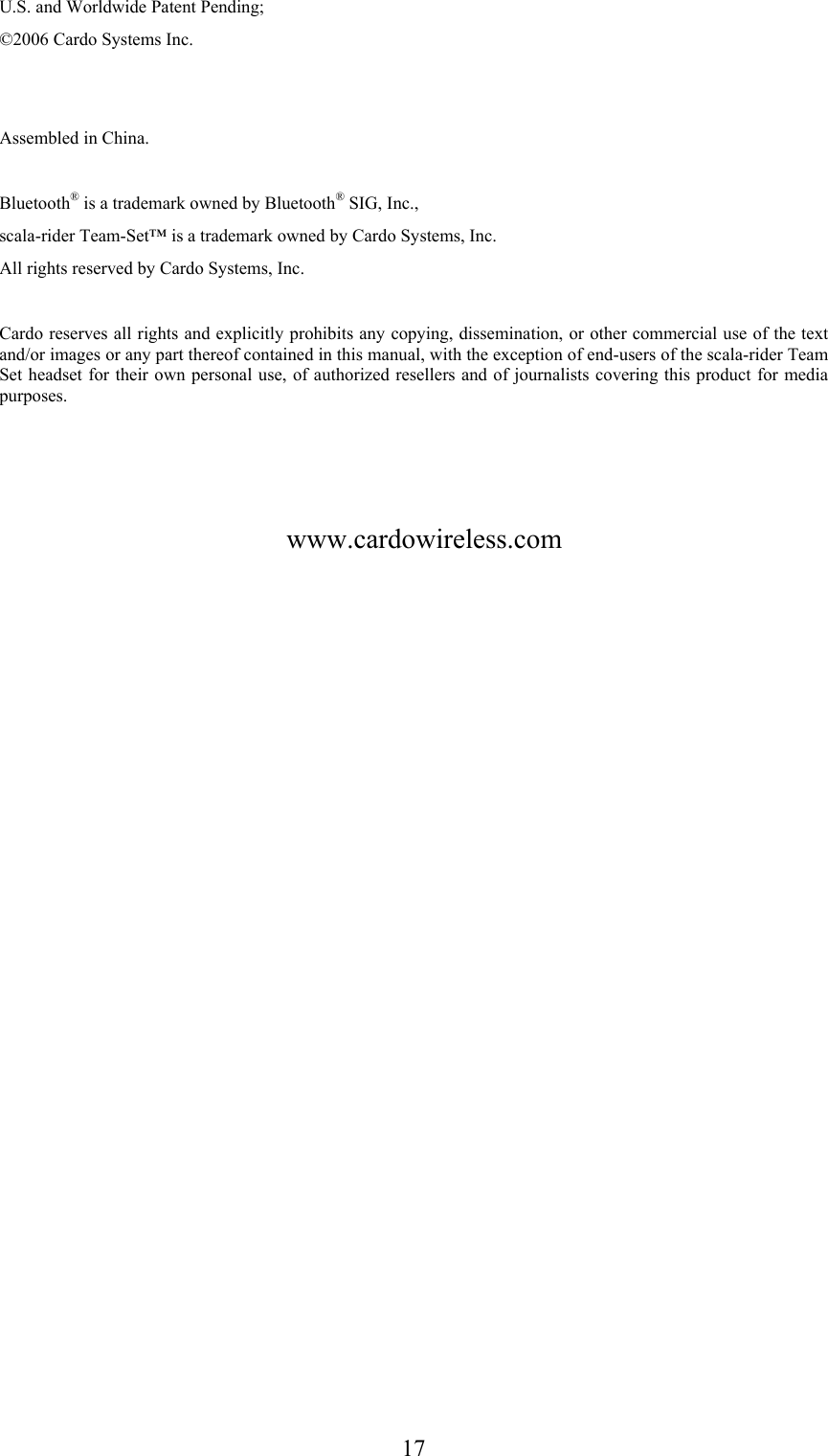  17U.S. and Worldwide Patent Pending; ©2006 Cardo Systems Inc.   Assembled in China.  Bluetooth® is a trademark owned by Bluetooth® SIG, Inc., scala-rider Team-Set™ is a trademark owned by Cardo Systems, Inc. All rights reserved by Cardo Systems, Inc.  Cardo reserves all rights and explicitly prohibits any copying, dissemination, or other commercial use of the text and/or images or any part thereof contained in this manual, with the exception of end-users of the scala-rider Team Set headset for their own personal use, of authorized resellers and of journalists covering this product for media purposes.        www.cardowireless.com 