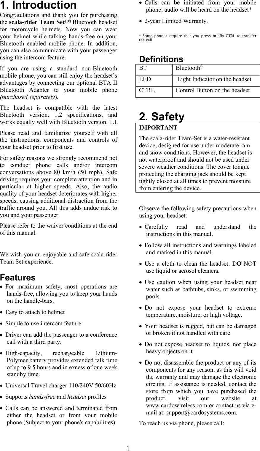  11. Introduction Congratulations and thank you for purchasing the scala-rider Team Set™ Bluetooth headset for motorcycle helmets. Now you can wear your helmet while talking hands-free on your Bluetooth enabled mobile phone. In addition, you can also communicate with your passenger using the intercom feature. If you are using a standard non-Bluetooth mobile phone, you can still enjoy the headset’s advantages by connecting our optional BTA II Bluetooth Adapter to your mobile phone (purchased separately).  The headset is compatible with the latest Bluetooth version. 1.2 specifications, and works equally well with Bluetooth version. 1.1. Please read and familiarize yourself with all the instructions, components and controls of your headset prior to first use. For safety reasons we strongly recommend not to conduct phone calls and/or intercom conversations above 80 km/h (50 mph). Safe driving requires your complete attention and in particular at higher speeds. Also, the audio quality of your headset deteriorates with higher speeds, causing additional distraction from the traffic around you. All this adds undue risk to you and your passenger.  Please refer to the waiver conditions at the end of this manual.  We wish you an enjoyable and safe scala-rider Team Set experience.  Features • For maximum safety, most operations are hands-free, allowing you to keep your hands on the handle-bars. • Easy to attach to helmet • Simple to use intercom feature • Driver can add the passenger to a conference call with a third party. • High-capacity, rechargeable Lithium-Polymer battery provides extended talk time of up to 9.5 hours and in excess of one week standby time. • Universal Travel charger 110/240V 50/60Hz  • Supports hands-free and headset profiles • Calls can be answered and terminated from either the headset or from your mobile phone (Subject to your phone&apos;s capabilities). • Calls can be initiated from your mobile phone; audio will be heard on the headset*  • 2-year Limited Warranty.  * Some phones require that you press briefly CTRL to transfer the call  Definitions BT   Bluetooth® LED   Light Indicator on the headset CTRL   Control Button on the headset  2. Safety IMPORTANT The scala-rider Team-Set is a water-resistant device, designed for use under moderate rain and snow conditions. However, the headset is not waterproof and should not be used under severe weather conditions. The cover tongue protecting the charging jack should be kept tightly closed at all times to prevent moisture from entering the device.  Observe the following safety precautions when using your headset: • Carefully read and understand the instructions in this manual. • Follow all instructions and warnings labeled and marked in this manual. • Use a cloth to clean the headset. DO NOT use liquid or aerosol cleaners. • Use caution when using your headset near water such as bathtubs, sinks, or swimming pools. • Do not expose your headset to extreme temperature, moisture, or high voltage. • Your headset is rugged, but can be damaged or broken if not handled with care. • Do not expose headset to liquids, nor place heavy objects on it. • Do not disassemble the product or any of its components for any reason, as this will void the warranty and may damage the electronic circuits. If assistance is needed, contact the store from which you have purchased the product, visit our website at www.cardowireless.com or contact us via e-mail at: support@cardosystems.com. To reach us via phone, please call: 