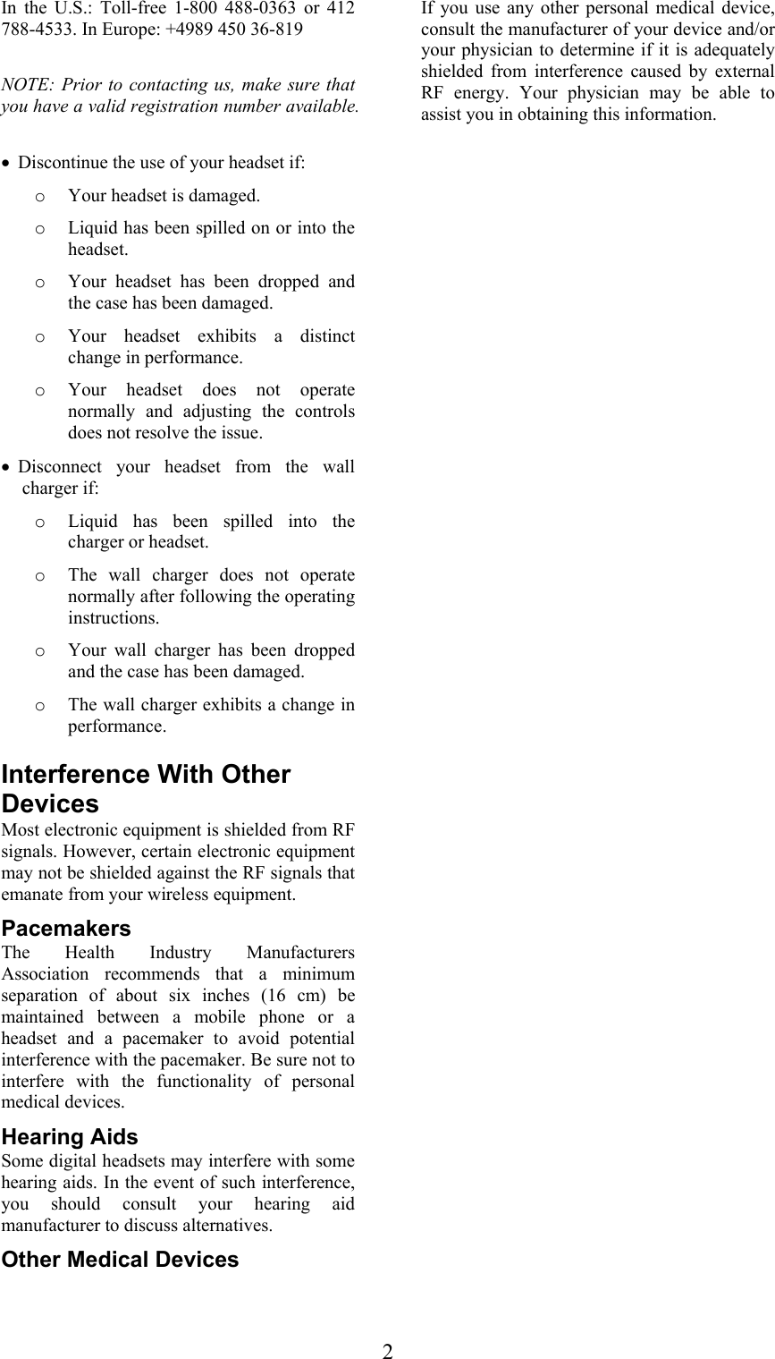  2In the U.S.: Toll-free 1-800 488-0363 or 412 788-4533. In Europe: +4989 450 36-819  NOTE: Prior to contacting us, make sure that you have a valid registration number available.  • Discontinue the use of your headset if: o Your headset is damaged. o Liquid has been spilled on or into the headset. o Your headset has been dropped and the case has been damaged. o Your headset exhibits a distinct change in performance. o Your headset does not operate normally and adjusting the controls does not resolve the issue. • Disconnect your headset from the wall charger if: o Liquid has been spilled into the charger or headset. o The wall charger does not operate normally after following the operating instructions. o Your wall charger has been dropped and the case has been damaged. o The wall charger exhibits a change in performance.  Interference With Other Devices Most electronic equipment is shielded from RF signals. However, certain electronic equipment may not be shielded against the RF signals that emanate from your wireless equipment. Pacemakers The Health Industry Manufacturers Association recommends that a minimum separation of about six inches (16 cm) be maintained between a mobile phone or a headset and a pacemaker to avoid potential interference with the pacemaker. Be sure not to interfere with the functionality of personal medical devices. Hearing Aids Some digital headsets may interfere with some hearing aids. In the event of such interference, you should consult your hearing aid manufacturer to discuss alternatives. Other Medical Devices If you use any other personal medical device, consult the manufacturer of your device and/or your physician to determine if it is adequately shielded from interference caused by external RF energy. Your physician may be able to assist you in obtaining this information.  