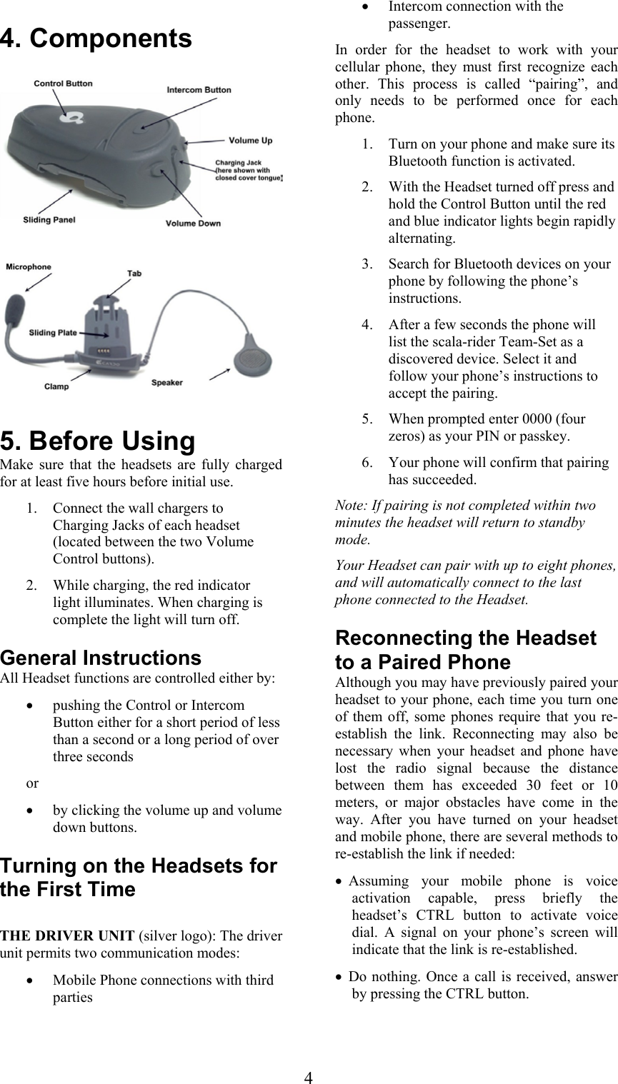  4 4. Components      5. Before Using Make sure that the headsets are fully charged for at least five hours before initial use.  1. Connect the wall chargers to Charging Jacks of each headset (located between the two Volume Control buttons).  2. While charging, the red indicator light illuminates. When charging is complete the light will turn off. General Instructions All Headset functions are controlled either by: • pushing the Control or Intercom Button either for a short period of less than a second or a long period of over three seconds  or • by clicking the volume up and volume down buttons.  Turning on the Headsets for the First Time  THE DRIVER UNIT (silver logo): The driver unit permits two communication modes: • Mobile Phone connections with third parties  • Intercom connection with the passenger. In order for the headset to work with your cellular phone, they must first recognize each other. This process is called “pairing”, and only needs to be performed once for each phone.  1. Turn on your phone and make sure its Bluetooth function is activated. 2. With the Headset turned off press and hold the Control Button until the red and blue indicator lights begin rapidly alternating. 3. Search for Bluetooth devices on your phone by following the phone’s instructions.  4. After a few seconds the phone will list the scala-rider Team-Set as a discovered device. Select it and follow your phone’s instructions to accept the pairing. 5. When prompted enter 0000 (four zeros) as your PIN or passkey. 6. Your phone will confirm that pairing has succeeded. Note: If pairing is not completed within two minutes the headset will return to standby mode. Your Headset can pair with up to eight phones, and will automatically connect to the last phone connected to the Headset. Reconnecting the Headset to a Paired Phone Although you may have previously paired your headset to your phone, each time you turn one of them off, some phones require that you re-establish the link. Reconnecting may also be necessary when your headset and phone have lost the radio signal because the distance between them has exceeded 30 feet or 10 meters, or major obstacles have come in the way. After you have turned on your headset and mobile phone, there are several methods to re-establish the link if needed: • Assuming your mobile phone is voice activation capable, press briefly the headset’s CTRL button to activate voice dial. A signal on your phone’s screen will indicate that the link is re-established. • Do nothing. Once a call is received, answer by pressing the CTRL button. 