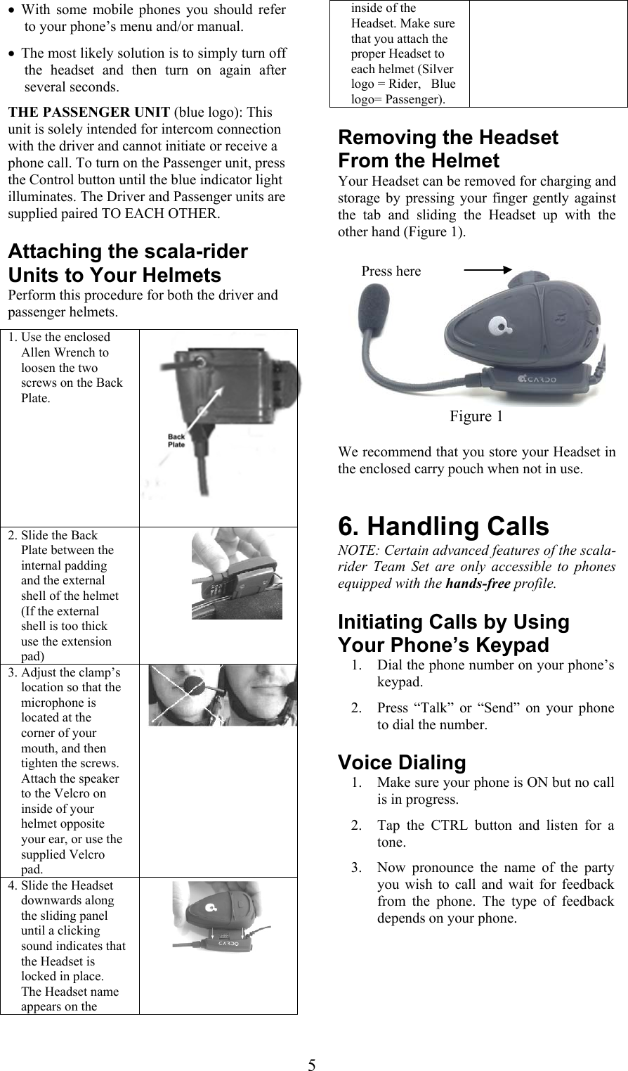  5• With some mobile phones you should refer to your phone’s menu and/or manual. • The most likely solution is to simply turn off the headset and then turn on again after several seconds.  THE PASSENGER UNIT (blue logo): This unit is solely intended for intercom connection with the driver and cannot initiate or receive a phone call. To turn on the Passenger unit, press the Control button until the blue indicator light illuminates. The Driver and Passenger units are supplied paired TO EACH OTHER. Attaching the scala-rider Units to Your Helmets Perform this procedure for both the driver and passenger helmets. 1. Use the enclosed Allen Wrench to loosen the two screws on the Back Plate.    2. Slide the Back Plate between the internal padding and the external shell of the helmet (If the external shell is too thick use the extension pad)  3. Adjust the clamp’s location so that the microphone is located at the corner of your mouth, and then tighten the screws. Attach the speaker to the Velcro on inside of your helmet opposite your ear, or use the supplied Velcro pad. 4. Slide the Headset downwards along the sliding panel until a clicking sound indicates that the Headset is locked in place. The Headset name appears on the inside of the Headset. Make sure that you attach the proper Headset to each helmet (Silver logo = Rider,   Blue logo= Passenger). Removing the Headset From the Helmet Your Headset can be removed for charging and storage by pressing your finger gently against the tab and sliding the Headset up with the other hand (Figure 1).   Figure 1 We recommend that you store your Headset in the enclosed carry pouch when not in use.  6. Handling Calls NOTE: Certain advanced features of the scala-rider Team Set are only accessible to phones equipped with the hands-free profile.  Initiating Calls by Using Your Phone’s Keypad 1. Dial the phone number on your phone’s keypad. 2. Press “Talk” or “Send” on your phone to dial the number. Voice Dialing  1. Make sure your phone is ON but no call is in progress.  2. Tap the CTRL button and listen for a tone.  3. Now pronounce the name of the party you wish to call and wait for feedback from the phone. The type of feedback depends on your phone. Press here