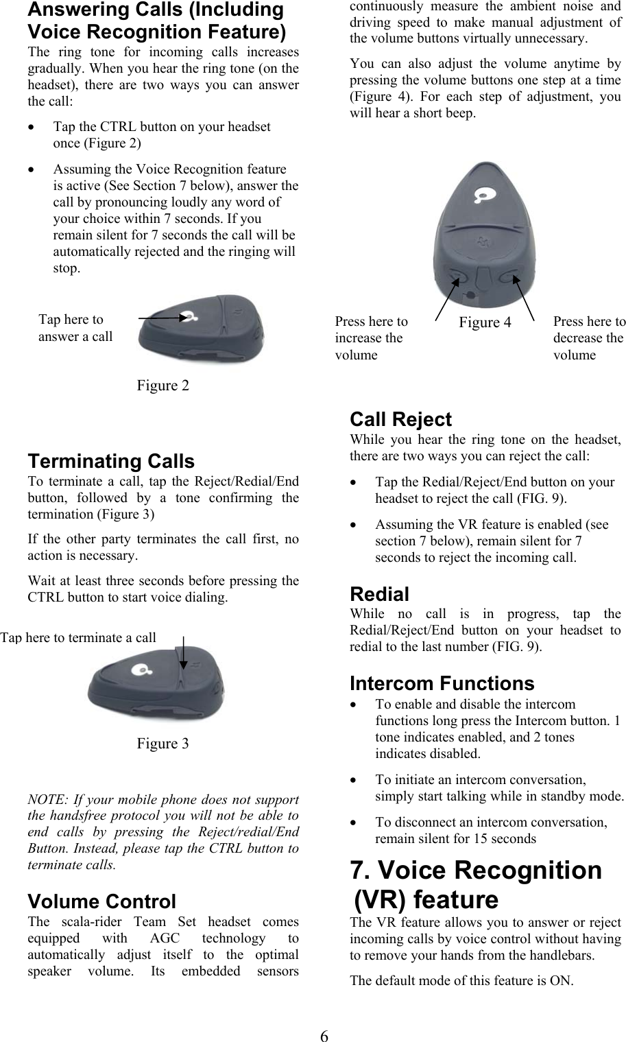  6Answering Calls (Including Voice Recognition Feature) The ring tone for incoming calls increases gradually. When you hear the ring tone (on the headset), there are two ways you can answer the call: • Tap the CTRL button on your headset once (Figure 2)  • Assuming the Voice Recognition feature is active (See Section 7 below), answer the call by pronouncing loudly any word of your choice within 7 seconds. If you remain silent for 7 seconds the call will be automatically rejected and the ringing will stop.  Figure 2  Terminating Calls To terminate a call, tap the Reject/Redial/End button, followed by a tone confirming the termination (Figure 3) If the other party terminates the call first, no action is necessary. Wait at least three seconds before pressing the CTRL button to start voice dialing.   Figure 3  NOTE: If your mobile phone does not support the handsfree protocol you will not be able to end calls by pressing the Reject/redial/End Button. Instead, please tap the CTRL button to terminate calls.   Volume Control The scala-rider Team Set headset comes equipped with AGC technology to automatically adjust itself to the optimal speaker volume. Its embedded sensors continuously measure the ambient noise and driving speed to make manual adjustment of the volume buttons virtually unnecessary.  You can also adjust the volume anytime by pressing the volume buttons one step at a time (Figure 4). For each step of adjustment, you will hear a short beep.   Figure 4   Call Reject While you hear the ring tone on the headset, there are two ways you can reject the call: • Tap the Redial/Reject/End button on your headset to reject the call (FIG. 9). • Assuming the VR feature is enabled (see section 7 below), remain silent for 7 seconds to reject the incoming call.   Redial While no call is in progress, tap the Redial/Reject/End button on your headset to redial to the last number (FIG. 9). Intercom Functions • To enable and disable the intercom functions long press the Intercom button. 1 tone indicates enabled, and 2 tones indicates disabled. • To initiate an intercom conversation, simply start talking while in standby mode. • To disconnect an intercom conversation, remain silent for 15 seconds 7. Voice Recognition (VR) feature  The VR feature allows you to answer or reject incoming calls by voice control without having to remove your hands from the handlebars. The default mode of this feature is ON.  Tap here to answer a call Tap here to terminate a callPress here to increase the volume Press here to decrease the volume 