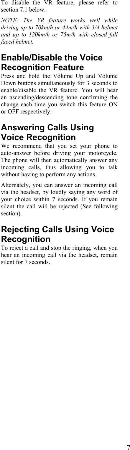  7To disable the VR feature, please refer to section 7.1 below.   NOTE: The VR feature works well while driving up to 70km/h or 44m/h with 3/4 helmet and up to 120km/h or 75m/h with closed full faced helmet. Enable/Disable the Voice Recognition Feature  Press and hold the Volume Up and Volume Down buttons simultaneously for 3 seconds to enable/disable the VR feature. You will hear an ascending/descending tone confirming the change each time you switch this feature ON or OFF respectively. Answering Calls Using Voice Recognition We recommend that you set your phone to auto-answer before driving your motorcycle. The phone will then automatically answer any incoming calls, thus allowing you to talk without having to perform any actions. Alternately, you can answer an incoming call via the headset, by loudly saying any word of your choice within 7 seconds. If you remain silent the call will be rejected (See following section). Rejecting Calls Using Voice Recognition To reject a call and stop the ringing, when you hear an incoming call via the headset, remain silent for 7 seconds. 