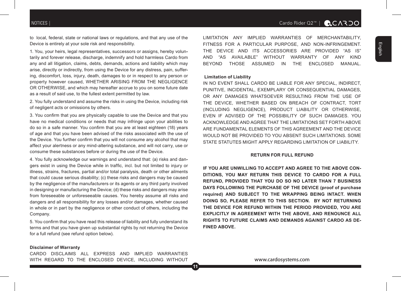 11EnglishCardo Rider Q2™ |  to  local, federal, state or national laws or regulations, and that any use of the Device is entirely at your sole risk and responsibility. 1. You, your heirs, legal representatives, successors or assigns, hereby volun--tarily and forever release, discharge, indemnify and hold harmless Cardo from any and all litigation, claims, debts, demands, actions and liability which may arise, directly or indirectly, from using the Device for any distress, pain, suffer--ing, discomfort, loss, injury, death, damages to or in respect to any person or        as a result of said use, to the fullest extent permitted by law.2. You fully understand and assume the risks in using the Device, including risk of negligent acts or omissions by others. have  no  medical  conditions  or  needs  that may  infringe  upon  your  abilities to of age and that you have been advised of the risks associated with the use of affect your alertness or any mind-altering substance, and will not carry, use or consume these substances before or during the use of the Device. 4. You fully acknowledge our warnings and understand that: (a) risks and dan--        illness, strains, fractures, partial and/or total paralysis, death or other ailments that could cause serious disability; (c) these risks and dangers may be caused by the negligence of the manufacturers or its agents or any third party involved in designing or manufacturing the Device; (d) these risks and dangers may arise from foreseeable  or  unforeseeable  causes.  You hereby assume  all risks  and dangers and all responsibility for any losses and/or damages, whether caused in whole or in part by the negligence or other conduct of others, including the Company. terms and that you have given up substantial rights by not returning the Device for a full refund (see refund option below). Disclaimer of Warranty                 NOTICES |             THE  DEVICE  AND  ITS  ACCESSORIES  ARE  PROVIDED  “AS  IS”                Limitation of Liability                                           RETURN FOR FULL REFUNDIF YOU ARE UNWILLING TO ACCEPT AND AGREE TO THE ABOVE CON--DITIONS,  YOU  MAY  RETURN  THIS  DEVICE  TO  CARDO  FOR  A  FULL REFUND,  PROVIDED  THAT YOU  DO  SO  NO  LATER  THAN  7  BUSINESS DAYS FOLLOWING THE PURCHASE OF THE DEVICE (proof of purchase required)  AND  SUBJECT  TO  THE  WRAPPING  BEING  INTACT.  WHEN DOING  SO,  PLEASE  REFER  TO  THIS  SECTION.    BY  NOT  RETURNING THE DEVICE FOR  REFUND  WITHIN  THE  PERIOD  PROVIDED,  YOU  ARE EXPLICITLY  IN  AGREEMENT  WITH  THE  ABOVE,  AND  RENOUNCE  ALL RIGHTS TO FUTURE CLAIMS AND DEMANDS AGAINST CARDO AS DE--FINED ABOVE.www.cardosystems.com