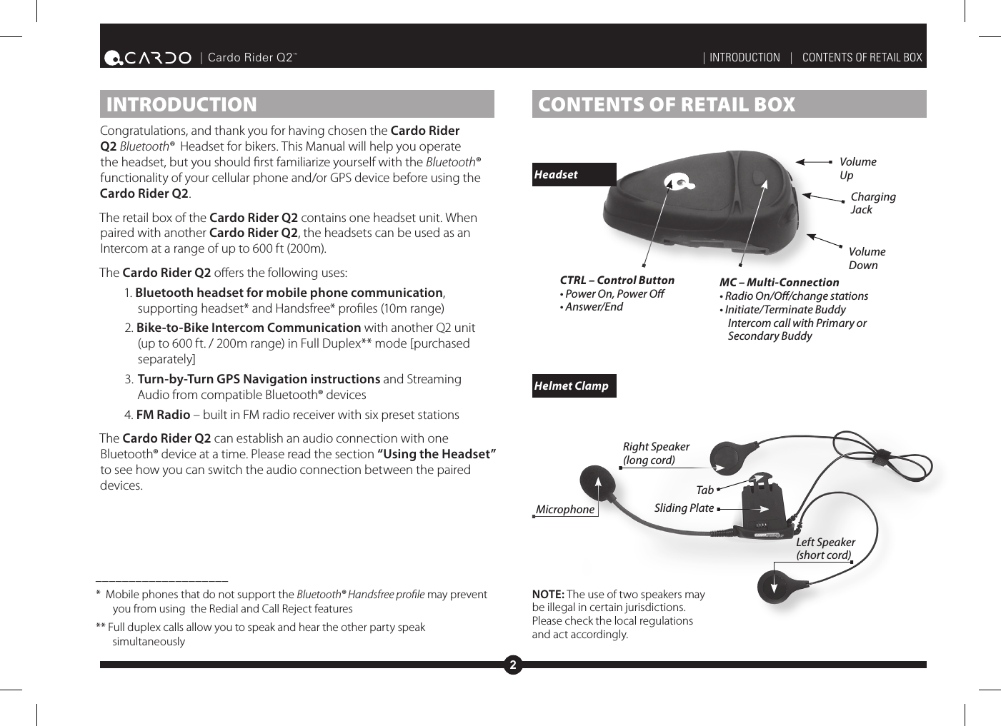 2| Cardo Rider Q2™CONTENTS OF RETAIL BOX INTRODUCTIONCongratulations, and thank you for having chosen the Cardo Rider Q2 Bluetooth®  Headset for bikers. This Manual will help you operate the headset, but you should rst familiarize yourself with the Bluetooth® functionality of your cellular phone and/or GPS device before using the Cardo Rider Q2.The retail box of the Cardo Rider Q2 contains one headset unit. When paired with another Cardo Rider Q2, the headsets can be used as an Intercom at a range of up to 600 ft (200m). The Cardo Rider Q2 oers the following uses:1. Bluetooth headset for mobile phone communication, supporting headset* and Handsfree* proles (10m range) 2. Bike-to-Bike Intercom Communication with another Q2 unit (up to 600 ft. / 200m range) in Full Duplex** mode [purchased separately]3. Turn-by-Turn GPS Navigation instructions and Streaming Audio from compatible Bluetooth® devices4. FM Radio – built in FM radio receiver with six preset stationsThe Cardo Rider Q2 can establish an audio connection with one Bluetooth® device at a time. Please read the section “Using the Headset” to see how you can switch the audio connection between the paired devices.____________________*  Mobile phones that do not support the Bluetooth® Handsfree proﬁle may prevent you from using  the Redial and Call Reject features** Full duplex calls allow you to speak and hear the other party speak simultaneouslyTabSliding PlateMicrophoneRight Speaker(long cord)Left Speaker(short cord)MC – Multi-Connection• Radio On/O/change stations• Initiate/Terminate Buddy Intercom call with Primary or Secondary BuddyCTRL – Control Button • Power On, Power O• Answer/EndCharging JackVolume DownVolume UpNOTE: The use of two speakers may be illegal in certain jurisdictions. Please check the local regulations and act accordingly.| INTRODUCTION   |   CONTENTS OF RETAIL BOX Headset Helmet Clamp