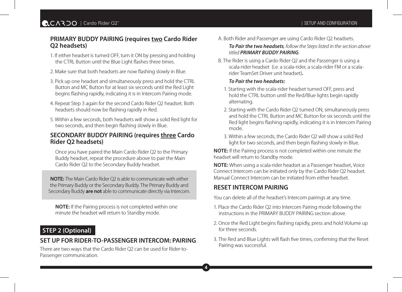 4| Cardo Rider Q2™PRIMARY BUDDY PAIRING (requires two Cardo Rider Q2 headsets)1. If either headset is turned OFF, turn it ON by pressing and holding the CTRL Button until the Blue Light ashes three times.2. Make sure that both headsets are now ashing slowly in Blue. 3. Pick up one headset and simultaneously press and hold the CTRL Button and MC Button for at least six seconds until the Red Light begins ashing rapidly, indicating it is in Intercom Pairing mode.4. Repeat Step 3 again for the second Cardo Rider Q2 headset. Both headsets should now be ashing rapidly in Red.5. Within a few seconds, both headsets will show a solid Red light for two seconds, and then begin ashing slowly in Blue.SECONDARY BUDDY PAIRING (requires three Cardo Rider Q2 headsets)Once you have paired the Main Cardo Rider Q2 to the Primary Buddy headset, repeat the procedure above to pair the Main Cardo Rider Q2 to the Secondary Buddy headset. NOTE: The Main Cardo Rider Q2 is able to communicate with either the Primary Buddy or the Secondary Buddy. The Primary Buddy and Secondary Buddy are not able to communicate directly via Intercom.NOTE: If the Pairing process is not completed within one minute the headset will return to Standby mode. STEP 2 (Optional)SET UP FOR RIDER-TO-PASSENGER INTERCOM: PAIRING There are two ways that the Cardo Rider Q2 can be used for Rider-to-Passenger communication. | SETUP AND CONFIGURATIONA. Both Rider and Passenger are using Cardo Rider Q2 headsets.To Pair the two headsets, follow the Steps listed in the section above titled PRIMARY BUDDY PAIRING.B. The Rider is using a Cardo Rider Q2 and the Passenger is using a scala-rider headset  (i.e. a scala-rider, a scala-rider FM or a scala-rider TeamSet Driver unit headset).To Pair the two headsets:1. Starting with the scala-rider headset turned OFF, press and hold the CTRL button until the Red/Blue lights begin rapidly alternating.2. Starting with the Cardo Rider Q2 turned ON, simultaneously press and hold the CTRL Button and MC Button for six seconds until the Red light begins ashing rapidly, indicating it is in Intercom Pairing mode. 3. Within a few seconds, the Cardo Rider Q2 will show a solid Red light for two seconds, and then begin ashing slowly in Blue.NOTE: If the Pairing process is not completed within one minute the headset will return to Standby mode.NOTE: When using a scala-rider headset as a Passenger headset, Voice Connect Intercom can be initiated only by the Cardo Rider Q2 headset.  Manual Connect Intercom can be initiated from either headset.RESET INTERCOM PAIRINGYou can delete all of the headset’s Intercom pairings at any time.1. Place the Cardo Rider Q2 into Intercom Pairing mode following the instructions in the PRIMARY BUDDY PAIRING section above.2. Once the Red Light begins ashing rapidly, press and hold Volume up for three seconds.3. The Red and Blue Lights will ash ve times, conrming that the Reset Pairing was successful.