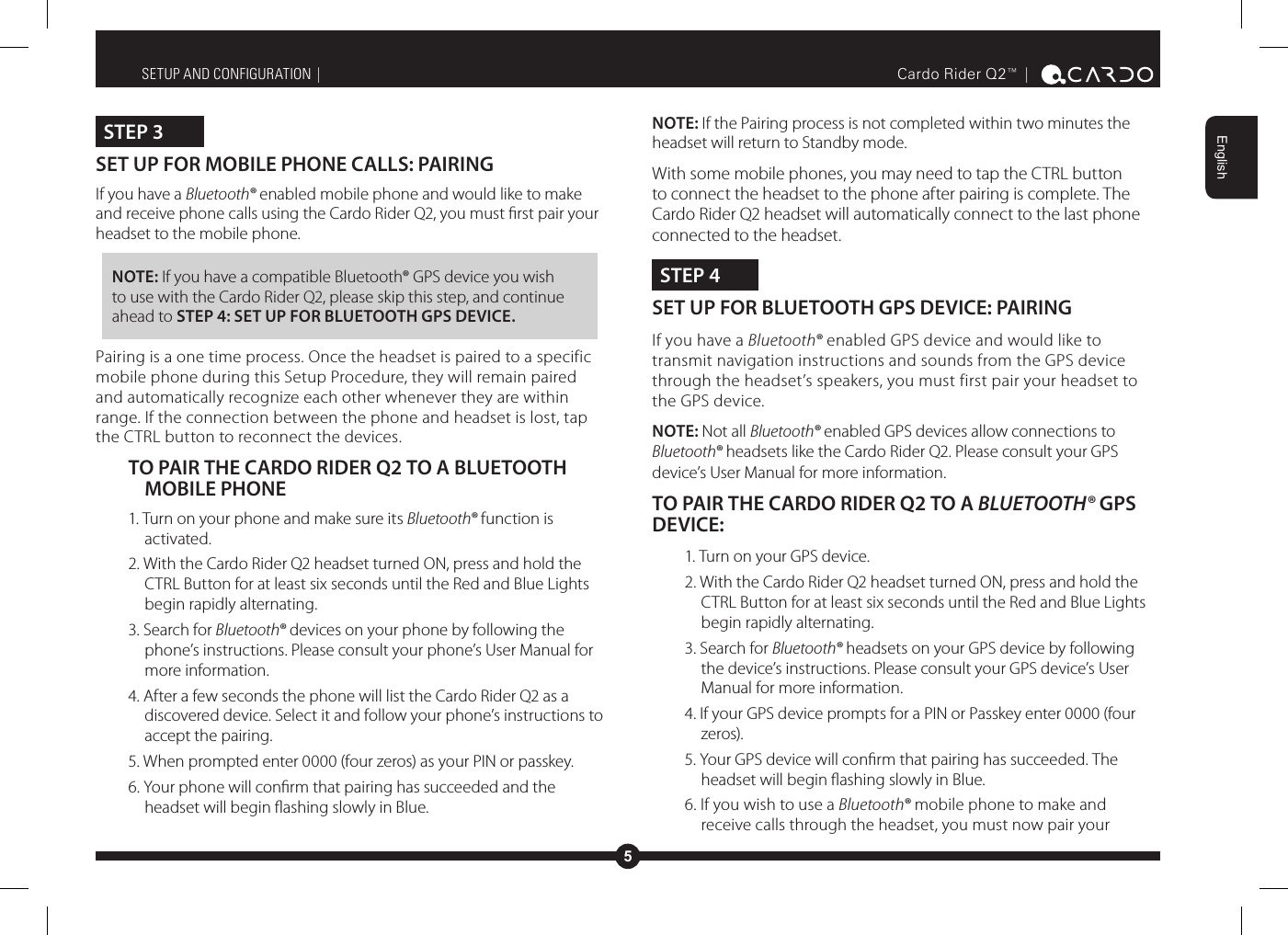 5EnglishCardo Rider Q2™ |  STEP 3SET UP FOR MOBILE PHONE CALLS: PAIRING If you have a Bluetooth® enabled mobile phone and would like to make and receive phone calls using the Cardo Rider Q2, you must rst pair your headset to the mobile phone.NOTE: If you have a compatible Bluetooth® GPS device you wish to use with the Cardo Rider Q2, please skip this step, and continue ahead to STEP 4: SET UP FOR BLUETOOTH GPS DEVICE.Pairing is a one time process. Once the headset is paired to a specific mobile phone during this Setup Procedure, they will remain paired and automatically recognize each other whenever they are within range. If the connection between the phone and headset is lost, tap the CTRL button to reconnect the devices.TO PAIR THE CARDO RIDER Q2 TO A BLUETOOTH MOBILE PHONE1. Turn on your phone and make sure its Bluetooth® function is activated.2. With the Cardo Rider Q2 headset turned ON, press and hold the CTRL Button for at least six seconds until the Red and Blue Lights begin rapidly alternating.3. Search for Bluetooth® devices on your phone by following the phone’s instructions. Please consult your phone’s User Manual for more information.4. After a few seconds the phone will list the Cardo Rider Q2 as a discovered device. Select it and follow your phone’s instructions to accept the pairing.5. When prompted enter 0000 (four zeros) as your PIN or passkey.6. Your phone will conrm that pairing has succeeded and the headset will begin ashing slowly in Blue.SETUP AND CONFIGURATION |  NOTE: If the Pairing process is not completed within two minutes the headset will return to Standby mode.With some mobile phones, you may need to tap the CTRL button to connect the headset to the phone after pairing is complete. The Cardo Rider Q2 headset will automatically connect to the last phone connected to the headset.STEP 4SET UP FOR BLUETOOTH GPS DEVICE: PAIRING If you have a Bluetooth® enabled GPS device and would like to transmit navigation instructions and sounds from the GPS device through the headset’s speakers, you must first pair your headset to the GPS device. NOTE: Not all Bluetooth® enabled GPS devices allow connections to Bluetooth® headsets like the Cardo Rider Q2. Please consult your GPS device’s User Manual for more information.TO PAIR THE CARDO RIDER Q2 TO A BLUETOOTH® GPS DEVICE:1. Turn on your GPS device.2. With the Cardo Rider Q2 headset turned ON, press and hold the CTRL Button for at least six seconds until the Red and Blue Lights begin rapidly alternating.3. Search for Bluetooth® headsets on your GPS device by following the device’s instructions. Please consult your GPS device’s User Manual for more information.4. If your GPS device prompts for a PIN or Passkey enter 0000 (four zeros).5. Your GPS device will conrm that pairing has succeeded. The headset will begin ashing slowly in Blue. 6. If you wish to use a Bluetooth® mobile phone to make and receive calls through the headset, you must now pair your 