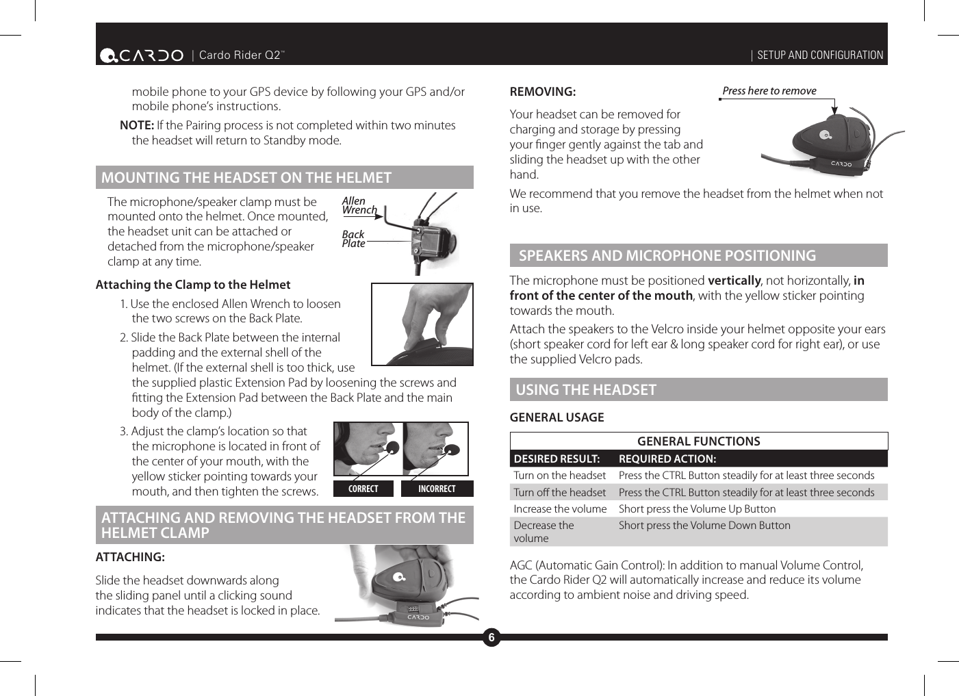 6| Cardo Rider Q2™mobile phone to your GPS device by following your GPS and/or mobile phone’s instructions.NOTE: If the Pairing process is not completed within two minutes the headset will return to Standby mode. MOUNTING THE HEADSET ON THE HELMETThe microphone/speaker clamp must be mounted onto the helmet. Once mounted, the headset unit can be attached or detached from the microphone/speaker clamp at any time.Attaching the Clamp to the Helmet1. Use the enclosed Allen Wrench to loosen the two screws on the Back Plate.2. Slide the Back Plate between the internal padding and the external shell of the helmet. (If the external shell is too thick, use the supplied plastic Extension Pad by loosening the screws and tting the Extension Pad between the Back Plate and the main body of the clamp.)3. Adjust the clamp’s location so that the microphone is located in front of the center of your mouth, with the yellow sticker pointing towards your mouth, and then tighten the screws. ATTACHING AND REMOVING THE HEADSET FROM THE HELMET CLAMPATTACHING:Slide the headset downwards along the sliding panel until a clicking sound indicates that the headset is locked in place.| SETUP AND CONFIGURATIONREMOVING:Your headset can be removed for charging and storage by pressing your nger gently against the tab and sliding the headset up with the other hand.We recommend that you remove the headset from the helmet when not in use. SPEAKERS AND MICROPHONE POSITIONINGThe microphone must be positioned vertically, not horizontally, in front of the center of the mouth, with the yellow sticker pointing towards the mouth.Attach the speakers to the Velcro inside your helmet opposite your ears (short speaker cord for left ear &amp; long speaker cord for right ear), or use the supplied Velcro pads.USING THE HEADSETGENERAL USAGEGENERAL FUNCTIONSDESIRED RESULT: REQUIRED ACTION:Turn on the headset Press the CTRL Button steadily for at least three secondsTurn o the headset Press the CTRL Button steadily for at least three secondsIncrease the volume Short press the Volume Up ButtonDecrease the volumeShort press the Volume Down ButtonAGC (Automatic Gain Control): In addition to manual Volume Control, the Cardo Rider Q2 will automatically increase and reduce its volume according to ambient noise and driving speed.CORRECT INCORRECTAllen WrenchBack PlatePress here to remove