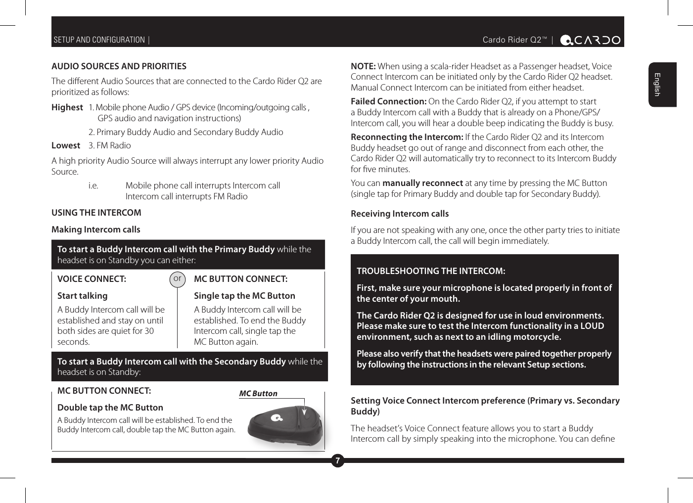 7EnglishCardo Rider Q2™ |  AUDIO SOURCES AND PRIORITIESThe dierent Audio Sources that are connected to the Cardo Rider Q2 are prioritized as follows:Highest  1. Mobile phone Audio / GPS device (Incoming/outgoing calls ,       GPS audio and navigation instructions)    2. Primary Buddy Audio and Secondary Buddy AudioLowest  3. FM RadioA high priority Audio Source will always interrupt any lower priority Audio Source.   i.e.   Mobile phone call interrupts Intercom call    Intercom call interrupts FM RadioUSING THE INTERCOM Making Intercom callsTo start a Buddy Intercom call with the Primary Buddy while the headset is on Standby you can either:VOICE CONNECT: Start talking A Buddy Intercom call will be established and stay on until both sides are quiet for 30 seconds. MC BUTTON CONNECT: Single tap the MC Button A Buddy Intercom call will be established. To end the Buddy Intercom call, single tap the MC Button again.To start a Buddy Intercom call with the Secondary Buddy while the headset is on Standby:MC BUTTON CONNECT:Double tap the MC Button A Buddy Intercom call will be established. To end the Buddy Intercom call, double tap the MC Button again.SETUP AND CONFIGURATION |  NOTE: When using a scala-rider Headset as a Passenger headset, Voice Connect Intercom can be initiated only by the Cardo Rider Q2 headset. Manual Connect Intercom can be initiated from either headset.Failed Connection: On the Cardo Rider Q2, if you attempt to start a Buddy Intercom call with a Buddy that is already on a Phone/GPS/Intercom call, you will hear a double beep indicating the Buddy is busy.Reconnecting the Intercom: If the Cardo Rider Q2 and its Intercom Buddy headset go out of range and disconnect from each other, the Cardo Rider Q2 will automatically try to reconnect to its Intercom Buddy for ve minutes.You can manually reconnect at any time by pressing the MC Button (single tap for Primary Buddy and double tap for Secondary Buddy).Receiving Intercom callsIf you are not speaking with any one, once the other party tries to initiate a Buddy Intercom call, the call will begin immediately.TROUBLESHOOTING THE INTERCOM: First, make sure your microphone is located properly in front of the center of your mouth.The Cardo Rider Q2 is designed for use in loud environments. Please make sure to test the Intercom functionality in a LOUD environment, such as next to an idling motorcycle.Please also verify that the headsets were paired together properly by following the instructions in the relevant Setup sections.Setting Voice Connect Intercom preference (Primary vs. Secondary Buddy)The headset’s Voice Connect feature allows you to start a Buddy Intercom call by simply speaking into the microphone. You can dene MC Buttonor