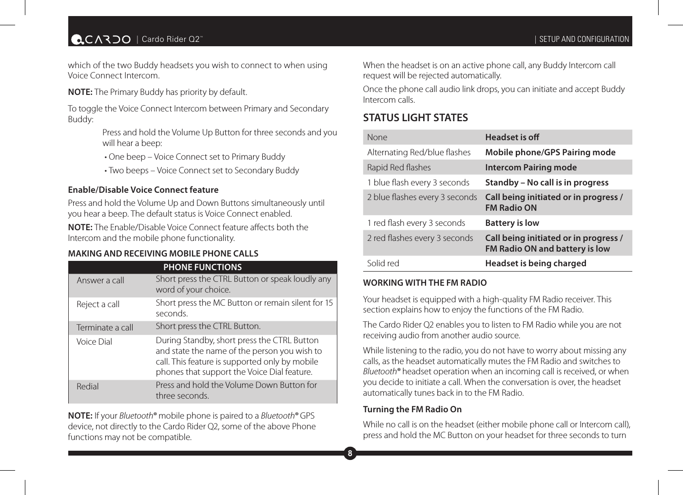 8| Cardo Rider Q2™which of the two Buddy headsets you wish to connect to when using Voice Connect Intercom.NOTE: The Primary Buddy has priority by default. To toggle the Voice Connect Intercom between Primary and Secondary Buddy:Press and hold the Volume Up Button for three seconds and you will hear a beep:• One beep – Voice Connect set to Primary Buddy• Two beeps – Voice Connect set to Secondary BuddyEnable/Disable Voice Connect featurePress and hold the Volume Up and Down Buttons simultaneously until you hear a beep. The default status is Voice Connect enabled.NOTE: The Enable/Disable Voice Connect feature aects both the Intercom and the mobile phone functionality. MAKING AND RECEIVING MOBILE PHONE CALLSPHONE FUNCTIONSAnswer a call Short press the CTRL Button or speak loudly any word of your choice.Reject a call Short press the MC Button or remain silent for 15 seconds.Terminate a call Short press the CTRL Button.Voice Dial During Standby, short press the CTRL Button and state the name of the person you wish to call. This feature is supported only by mobile phones that support the Voice Dial feature.Redial Press and hold the Volume Down Button for three seconds.NOTE: If your Bluetooth® mobile phone is paired to a Bluetooth® GPS device, not directly to the Cardo Rider Q2, some of the above Phone functions may not be compatible.| SETUP AND CONFIGURATIONWhen the headset is on an active phone call, any Buddy Intercom call request will be rejected automatically.Once the phone call audio link drops, you can initiate and accept Buddy Intercom calls.STATUS LIGHT STATESNone  Headset is oAlternating Red/blue ashes  Mobile phone/GPS Pairing modeRapid Red ashes  Intercom Pairing mode1 blue ash every 3 seconds  Standby – No call is in progress2 blue ashes every 3 seconds  Call being initiated or in progress / FM Radio ON1 red ash every 3 seconds  Battery is low2 red ashes every 3 seconds  Call being initiated or in progress / FM Radio ON and battery is lowSolid red  Headset is being chargedWORKING WITH THE FM RADIOYour headset is equipped with a high-quality FM Radio receiver. This section explains how to enjoy the functions of the FM Radio.The Cardo Rider Q2 enables you to listen to FM Radio while you are not receiving audio from another audio source. While listening to the radio, you do not have to worry about missing any calls, as the headset automatically mutes the FM Radio and switches to Bluetooth® headset operation when an incoming call is received, or when you decide to initiate a call. When the conversation is over, the headset automatically tunes back in to the FM Radio.Turning the FM Radio OnWhile no call is on the headset (either mobile phone call or Intercom call), press and hold the MC Button on your headset for three seconds to turn 