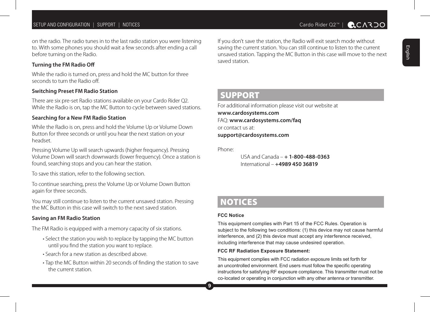 9EnglishCardo Rider Q2™ |  on the radio. The radio tunes in to the last radio station you were listening to. With some phones you should wait a few seconds after ending a call before turning on the Radio.Turning the FM Radio OWhile the radio is turned on, press and hold the MC button for three seconds to turn the Radio o.Switching Preset FM Radio StationThere are six pre-set Radio stations available on your Cardo Rider Q2. While the Radio is on, tap the MC Button to cycle between saved stations.Searching for a New FM Radio StationWhile the Radio is on, press and hold the Volume Up or Volume Down Button for three seconds or until you hear the next station on your headset.Pressing Volume Up will search upwards (higher frequency). Pressing Volume Down will search downwards (lower frequency). Once a station is found, searching stops and you can hear the station.To save this station, refer to the following section.To continue searching, press the Volume Up or Volume Down Button again for three seconds.You may still continue to listen to the current unsaved station. Pressing the MC Button in this case will switch to the next saved station.Saving an FM Radio StationThe FM Radio is equipped with a memory capacity of six stations.• Select the station you wish to replace by tapping the MC button until you nd the station you want to replace.• Search for a new station as described above.• Tap the MC Button within 20 seconds of nding the station to save the current station.SETUP AND CONFIGURATION  |  SUPPORT  |  NOTICESIf you don&apos;t save the station, the Radio will exit search mode without saving the current station. You can still continue to listen to the current unsaved station. Tapping the MC Button in this case will move to the next saved station.SUPPORTFor additional information please visit our website atwww.cardosystems.com FAQ: www.cardosystems.com/faqor contact us at:support@cardosystems.comPhone:  USA and Canada – + 1-800-488-0363 International – +4989 450 36819NOTICESFCC Notice This equipment complies with Part 15 of the FCC Rules. Operation is subject to the following two conditions: (1) this device may not cause harmful interference, and (2) this device must accept any interference received, including interference that may cause undesired operation.FCC RF Radiation Exposure Statement:This equipment complies with FCC radiation exposure limits set forth for instructions for satisfying RF exposure compliance. This transmitter must not be co-located or operating in conjunction with any other antenna or transmitter.