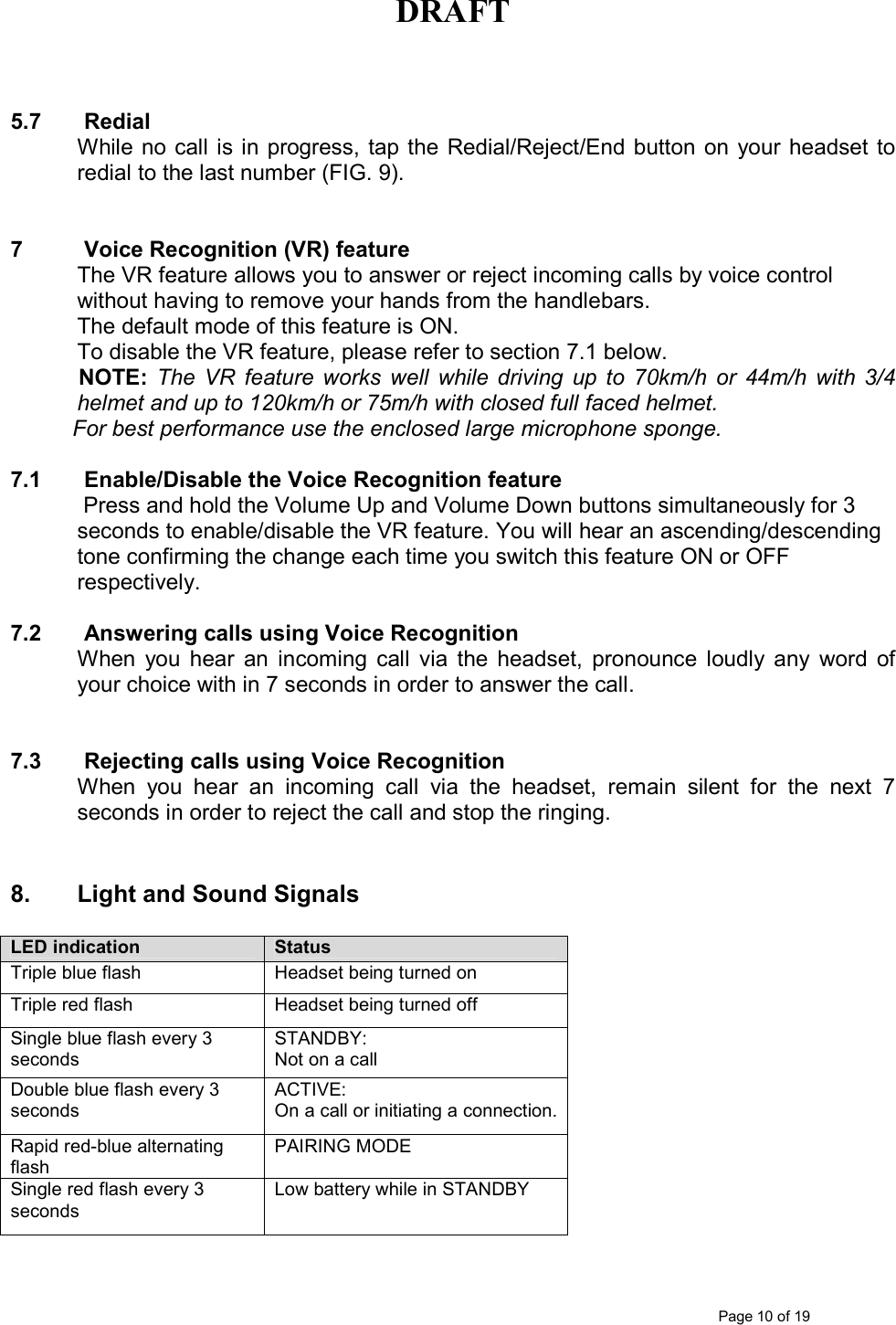 DRAFT      Page 10 of 19   5.7  Redial While no call  is in progress, tap the  Redial/Reject/End button  on  your headset to redial to the last number (FIG. 9).   7  Voice Recognition (VR) feature  The VR feature allows you to answer or reject incoming calls by voice control without having to remove your hands from the handlebars. The default mode of this feature is ON.  To disable the VR feature, please refer to section 7.1 below.   NOTE: The  VR  feature  works  well  while  driving  up  to  70km/h  or  44m/h  with  3/4 helmet and up to 120km/h or 75m/h with closed full faced helmet.           For best performance use the enclosed large microphone sponge.      7.1  Enable/Disable the Voice Recognition feature   Press and hold the Volume Up and Volume Down buttons simultaneously for 3 seconds to enable/disable the VR feature. You will hear an ascending/descending tone confirming the change each time you switch this feature ON or OFF respectively.  7.2  Answering calls using Voice Recognition When  you  hear  an  incoming  call  via  the  headset,  pronounce  loudly  any  word  of your choice with in 7 seconds in order to answer the call.   7.3  Rejecting calls using Voice Recognition When  you  hear  an  incoming  call  via  the  headset,  remain  silent  for  the  next  7 seconds in order to reject the call and stop the ringing.   8.       Light and Sound Signals  LED indication Status Triple blue flash  Headset being turned on Triple red flash  Headset being turned off Single blue flash every 3 seconds STANDBY: Not on a call Double blue flash every 3 seconds ACTIVE:  On a call or initiating a connection. Rapid red-blue alternating flash PAIRING MODE Single red flash every 3 seconds Low battery while in STANDBY  