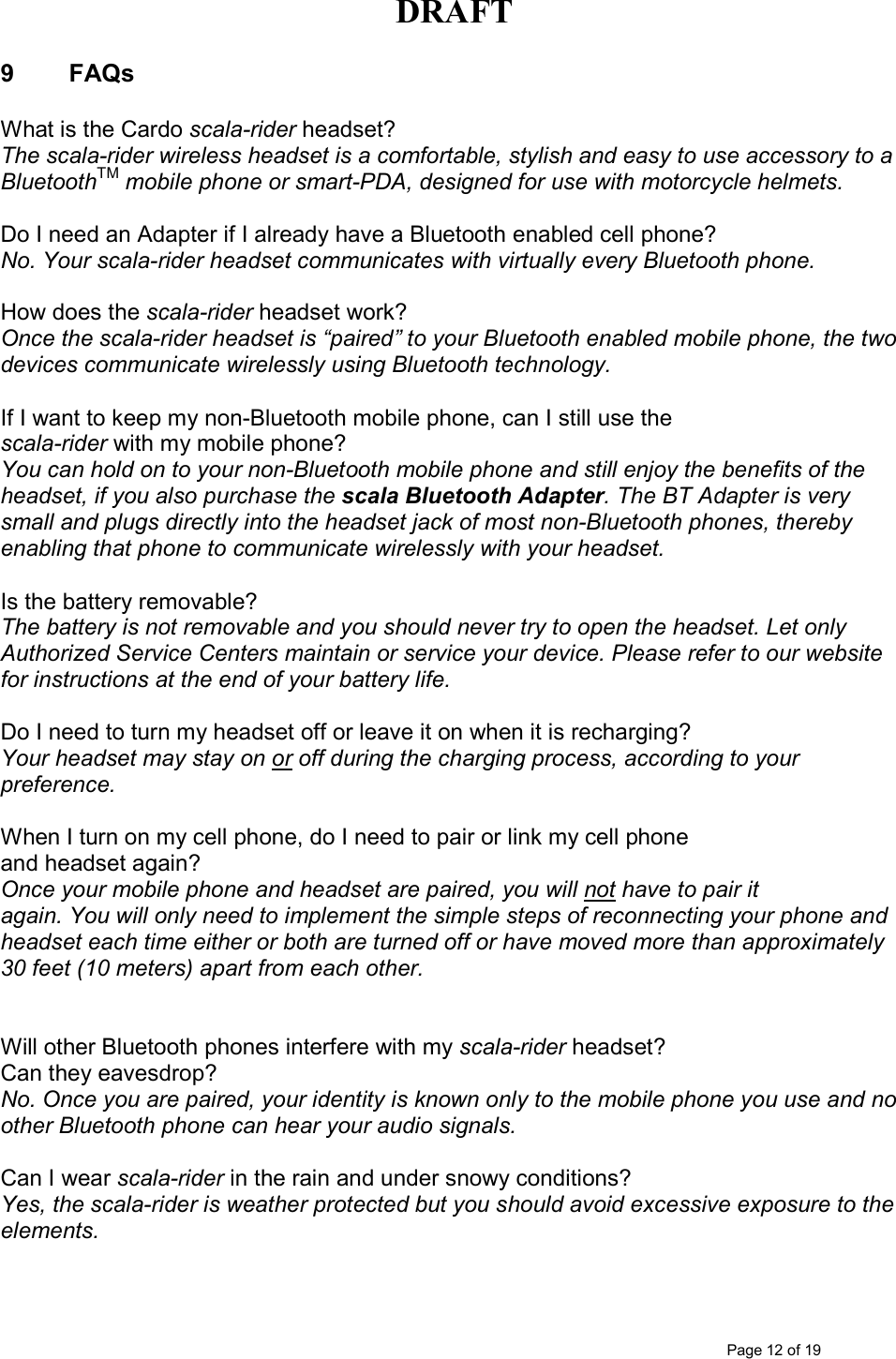 DRAFT      Page 12 of 19 9  FAQs  What is the Cardo scala-rider headset? The scala-rider wireless headset is a comfortable, stylish and easy to use accessory to a BluetoothTM mobile phone or smart-PDA, designed for use with motorcycle helmets.   Do I need an Adapter if I already have a Bluetooth enabled cell phone? No. Your scala-rider headset communicates with virtually every Bluetooth phone.  How does the scala-rider headset work? Once the scala-rider headset is “paired” to your Bluetooth enabled mobile phone, the two devices communicate wirelessly using Bluetooth technology.  If I want to keep my non-Bluetooth mobile phone, can I still use the scala-rider with my mobile phone? You can hold on to your non-Bluetooth mobile phone and still enjoy the benefits of the headset, if you also purchase the scala Bluetooth Adapter. The BT Adapter is very small and plugs directly into the headset jack of most non-Bluetooth phones, thereby enabling that phone to communicate wirelessly with your headset.  Is the battery removable? The battery is not removable and you should never try to open the headset. Let only Authorized Service Centers maintain or service your device. Please refer to our website for instructions at the end of your battery life.  Do I need to turn my headset off or leave it on when it is recharging? Your headset may stay on or off during the charging process, according to your preference.   When I turn on my cell phone, do I need to pair or link my cell phone and headset again? Once your mobile phone and headset are paired, you will not have to pair it again. You will only need to implement the simple steps of reconnecting your phone and headset each time either or both are turned off or have moved more than approximately 30 feet (10 meters) apart from each other.    Will other Bluetooth phones interfere with my scala-rider headset? Can they eavesdrop? No. Once you are paired, your identity is known only to the mobile phone you use and no other Bluetooth phone can hear your audio signals.  Can I wear scala-rider in the rain and under snowy conditions? Yes, the scala-rider is weather protected but you should avoid excessive exposure to the elements.   