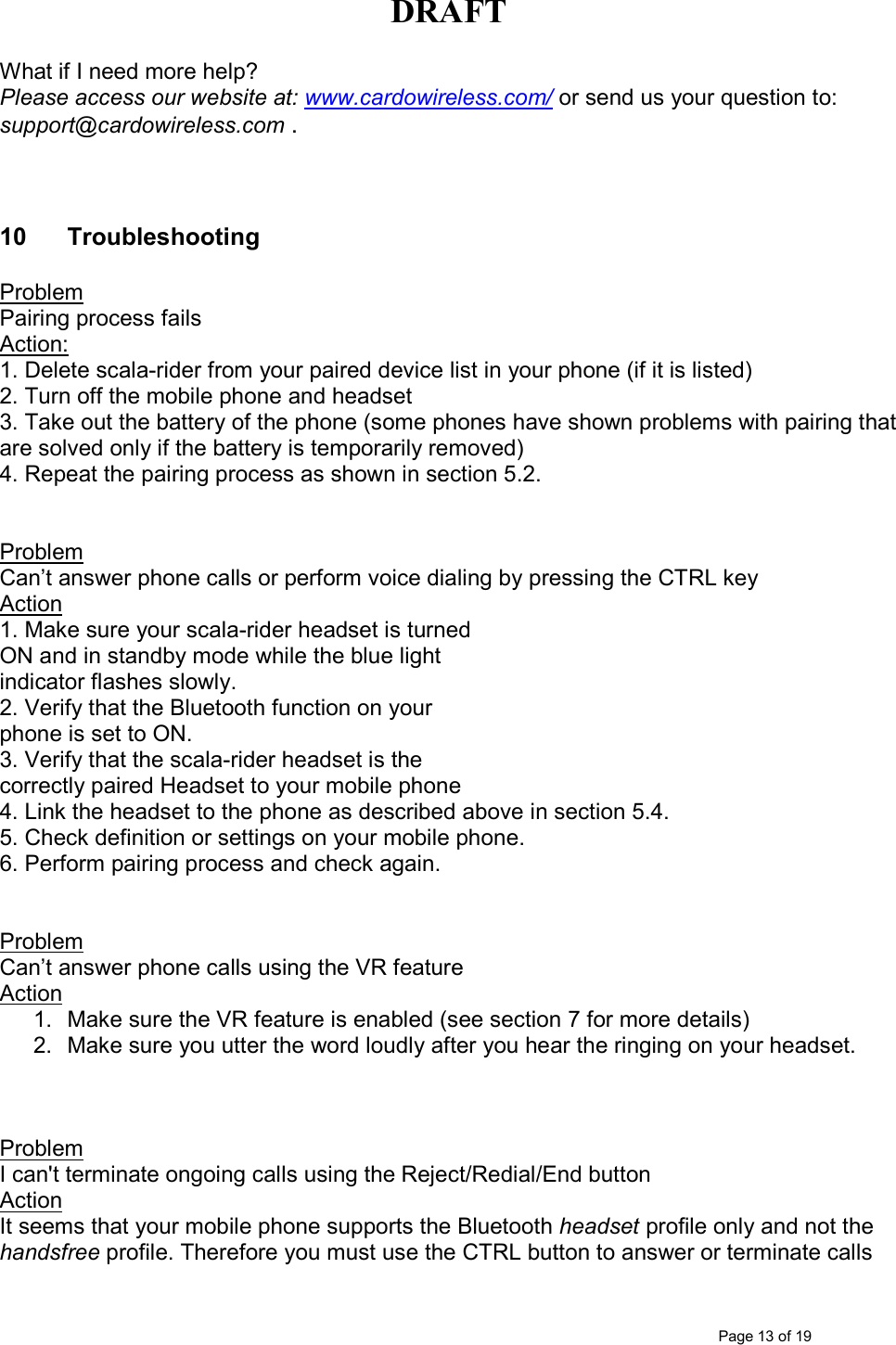 DRAFT      Page 13 of 19 What if I need more help? Please access our website at: www.cardowireless.com/ or send us your question to: support@cardowireless.com .    10  Troubleshooting  Problem  Pairing process fails Action:  1. Delete scala-rider from your paired device list in your phone (if it is listed) 2. Turn off the mobile phone and headset 3. Take out the battery of the phone (some phones have shown problems with pairing that are solved only if the battery is temporarily removed) 4. Repeat the pairing process as shown in section 5.2.   Problem Can’t answer phone calls or perform voice dialing by pressing the CTRL key Action  1. Make sure your scala-rider headset is turned ON and in standby mode while the blue light indicator flashes slowly.  2. Verify that the Bluetooth function on your phone is set to ON. 3. Verify that the scala-rider headset is the correctly paired Headset to your mobile phone 4. Link the headset to the phone as described above in section 5.4. 5. Check definition or settings on your mobile phone. 6. Perform pairing process and check again.   Problem Can’t answer phone calls using the VR feature Action 1.  Make sure the VR feature is enabled (see section 7 for more details)  2.  Make sure you utter the word loudly after you hear the ringing on your headset.    Problem  I can&apos;t terminate ongoing calls using the Reject/Redial/End button Action It seems that your mobile phone supports the Bluetooth headset profile only and not the handsfree profile. Therefore you must use the CTRL button to answer or terminate calls 