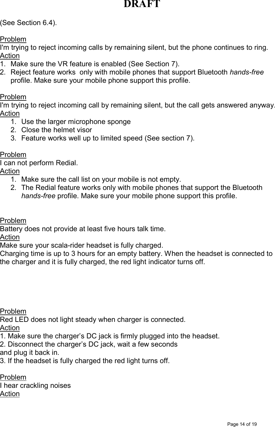 DRAFT      Page 14 of 19 (See Section 6.4).  Problem  I&apos;m trying to reject incoming calls by remaining silent, but the phone continues to ring. Action 1.  Make sure the VR feature is enabled (See Section 7). 2.  Reject feature works  only with mobile phones that support Bluetooth hands-free profile. Make sure your mobile phone support this profile.   Problem  I&apos;m trying to reject incoming call by remaining silent, but the call gets answered anyway. Action 1.  Use the larger microphone sponge 2.  Close the helmet visor 3.  Feature works well up to limited speed (See section 7).  Problem  I can not perform Redial. Action 1.  Make sure the call list on your mobile is not empty. 2.  The Redial feature works only with mobile phones that support the Bluetooth hands-free profile. Make sure your mobile phone support this profile.    Problem Battery does not provide at least five hours talk time. Action Make sure your scala-rider headset is fully charged.  Charging time is up to 3 hours for an empty battery. When the headset is connected to the charger and it is fully charged, the red light indicator turns off.      Problem Red LED does not light steady when charger is connected. Action 1. Make sure the charger’s DC jack is firmly plugged into the headset. 2. Disconnect the charger’s DC jack, wait a few seconds and plug it back in. 3. If the headset is fully charged the red light turns off.  Problem I hear crackling noises Action 