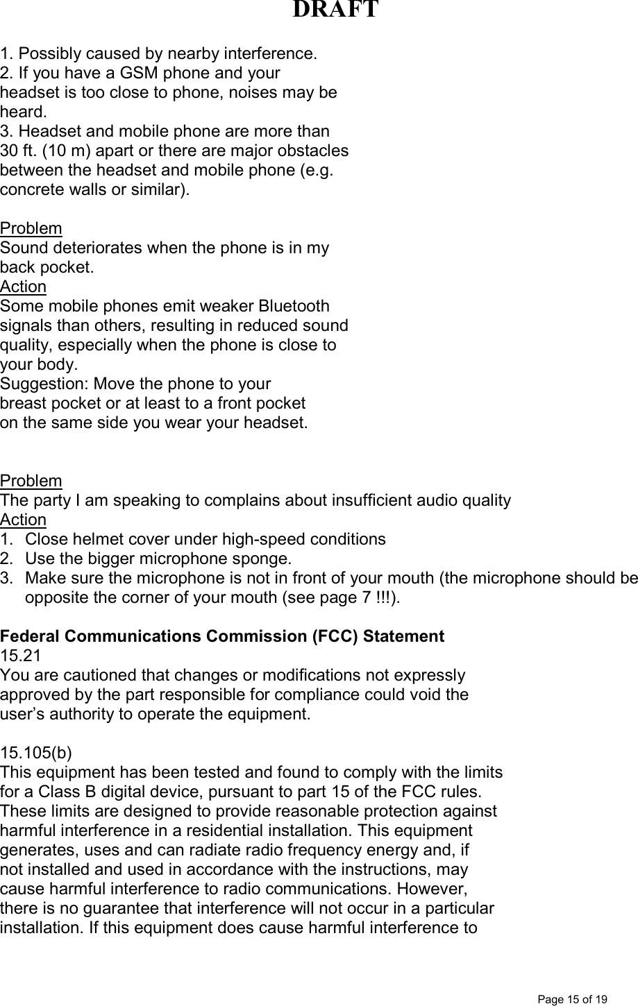 DRAFT      Page 15 of 19 1. Possibly caused by nearby interference. 2. If you have a GSM phone and your headset is too close to phone, noises may be heard. 3. Headset and mobile phone are more than 30 ft. (10 m) apart or there are major obstacles between the headset and mobile phone (e.g. concrete walls or similar).  Problem Sound deteriorates when the phone is in my back pocket. Action Some mobile phones emit weaker Bluetooth signals than others, resulting in reduced sound quality, especially when the phone is close to your body.  Suggestion: Move the phone to your  breast pocket or at least to a front pocket on the same side you wear your headset.     Problem  The party I am speaking to complains about insufficient audio quality Action 1.  Close helmet cover under high-speed conditions  2.  Use the bigger microphone sponge. 3.  Make sure the microphone is not in front of your mouth (the microphone should be opposite the corner of your mouth (see page 7 !!!).  Federal Communications Commission (FCC) Statement 15.21 You are cautioned that changes or modifications not expressly approved by the part responsible for compliance could void the user’s authority to operate the equipment. | NOTICES 15.105(b) This equipment has been tested and found to comply with the limits for a Class B digital device, pursuant to part 15 of the FCC rules. These limits are designed to provide reasonable protection against harmful interference in a residential installation. This equipment generates, uses and can radiate radio frequency energy and, if not installed and used in accordance with the instructions, may cause harmful interference to radio communications. However, there is no guarantee that interference will not occur in a particular installation. If this equipment does cause harmful interference to 