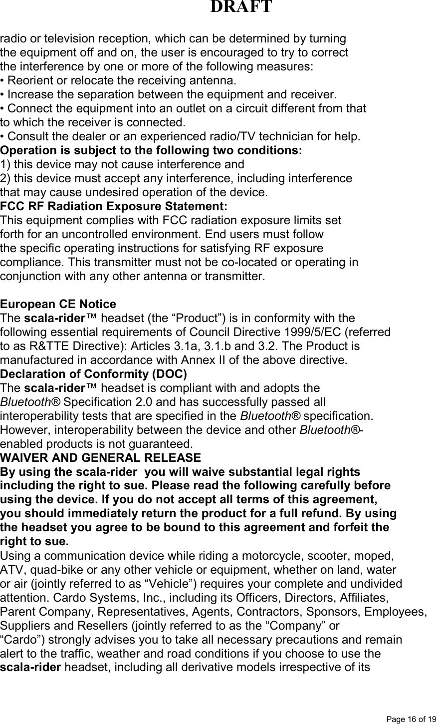 DRAFT      Page 16 of 19 radio or television reception, which can be determined by turning the equipment off and on, the user is encouraged to try to correct the interference by one or more of the following measures: • Reorient or relocate the receiving antenna. • Increase the separation between the equipment and receiver. • Connect the equipment into an outlet on a circuit different from that to which the receiver is connected. • Consult the dealer or an experienced radio/TV technician for help. Operation is subject to the following two conditions: 1) this device may not cause interference and 2) this device must accept any interference, including interference that may cause undesired operation of the device. FCC RF Radiation Exposure Statement: This equipment complies with FCC radiation exposure limits set forth for an uncontrolled environment. End users must follow the specific operating instructions for satisfying RF exposure compliance. This transmitter must not be co-located or operating in conjunction with any other antenna or transmitter.  European CE Notice The scala-rider™ headset (the “Product”) is in conformity with the following essential requirements of Council Directive 1999/5/EC (referred to as R&amp;TTE Directive): Articles 3.1a, 3.1.b and 3.2. The Product is manufactured in accordance with Annex II of the above directive. Declaration of Conformity (DOC) The scala-rider™ headset is compliant with and adopts the Bluetooth® Specification 2.0 and has successfully passed all interoperability tests that are specified in the Bluetooth® specification. However, interoperability between the device and other Bluetooth®- enabled products is not guaranteed. WAIVER AND GENERAL RELEASE By using the scala-rider  you will waive substantial legal rights including the right to sue. Please read the following carefully before using the device. If you do not accept all terms of this agreement, you should immediately return the product for a full refund. By using the headset you agree to be bound to this agreement and forfeit the right to sue. Using a communication device while riding a motorcycle, scooter, moped, ATV, quad-bike or any other vehicle or equipment, whether on land, water or air (jointly referred to as “Vehicle”) requires your complete and undivided attention. Cardo Systems, Inc., including its Officers, Directors, Affiliates, Parent Company, Representatives, Agents, Contractors, Sponsors, Employees, Suppliers and Resellers (jointly referred to as the “Company” or “Cardo”) strongly advises you to take all necessary precautions and remain alert to the traffic, weather and road conditions if you choose to use the scala-rider headset, including all derivative models irrespective of its 