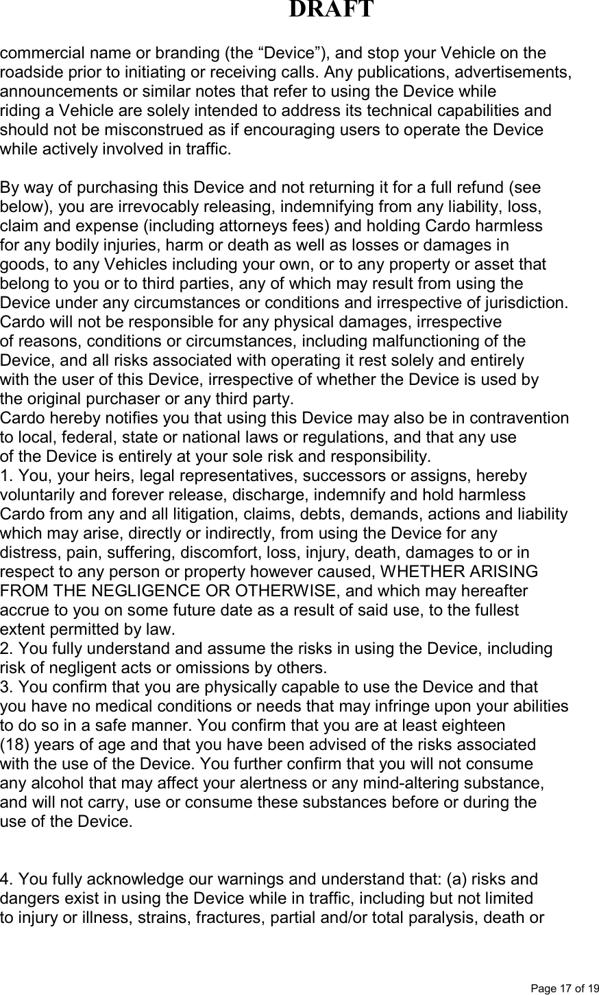 DRAFT      Page 17 of 19 commercial name or branding (the “Device”), and stop your Vehicle on the roadside prior to initiating or receiving calls. Any publications, advertisements, announcements or similar notes that refer to using the Device while riding a Vehicle are solely intended to address its technical capabilities and should not be misconstrued as if encouraging users to operate the Device while actively involved in traffic. NOTICES | By way of purchasing this Device and not returning it for a full refund (see below), you are irrevocably releasing, indemnifying from any liability, loss, claim and expense (including attorneys fees) and holding Cardo harmless for any bodily injuries, harm or death as well as losses or damages in goods, to any Vehicles including your own, or to any property or asset that belong to you or to third parties, any of which may result from using the Device under any circumstances or conditions and irrespective of jurisdiction. Cardo will not be responsible for any physical damages, irrespective of reasons, conditions or circumstances, including malfunctioning of the Device, and all risks associated with operating it rest solely and entirely with the user of this Device, irrespective of whether the Device is used by the original purchaser or any third party. Cardo hereby notifies you that using this Device may also be in contravention to local, federal, state or national laws or regulations, and that any use of the Device is entirely at your sole risk and responsibility. 1. You, your heirs, legal representatives, successors or assigns, hereby voluntarily and forever release, discharge, indemnify and hold harmless Cardo from any and all litigation, claims, debts, demands, actions and liability which may arise, directly or indirectly, from using the Device for any distress, pain, suffering, discomfort, loss, injury, death, damages to or in respect to any person or property however caused, WHETHER ARISING FROM THE NEGLIGENCE OR OTHERWISE, and which may hereafter accrue to you on some future date as a result of said use, to the fullest extent permitted by law. 2. You fully understand and assume the risks in using the Device, including risk of negligent acts or omissions by others. 3. You confirm that you are physically capable to use the Device and that you have no medical conditions or needs that may infringe upon your abilities to do so in a safe manner. You confirm that you are at least eighteen (18) years of age and that you have been advised of the risks associated with the use of the Device. You further confirm that you will not consume any alcohol that may affect your alertness or any mind-altering substance, and will not carry, use or consume these substances before or during the use of the Device.   4. You fully acknowledge our warnings and understand that: (a) risks and dangers exist in using the Device while in traffic, including but not limited to injury or illness, strains, fractures, partial and/or total paralysis, death or 