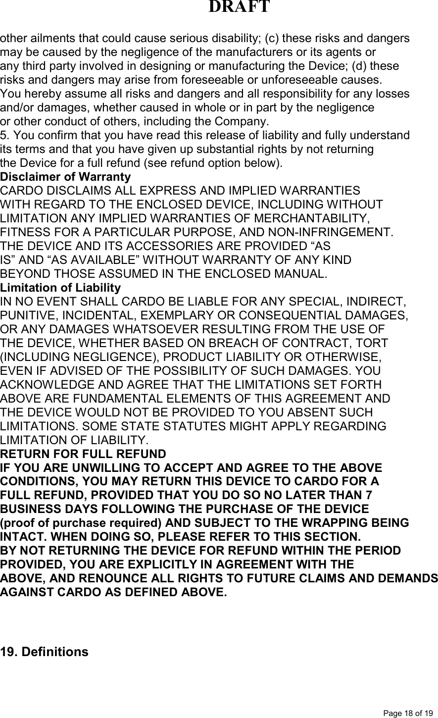 DRAFT      Page 18 of 19 other ailments that could cause serious disability; (c) these risks and dangers may be caused by the negligence of the manufacturers or its agents or any third party involved in designing or manufacturing the Device; (d) these risks and dangers may arise from foreseeable or unforeseeable causes. You hereby assume all risks and dangers and all responsibility for any losses and/or damages, whether caused in whole or in part by the negligence or other conduct of others, including the Company. 5. You confirm that you have read this release of liability and fully understand its terms and that you have given up substantial rights by not returning the Device for a full refund (see refund option below). Disclaimer of Warranty CARDO DISCLAIMS ALL EXPRESS AND IMPLIED WARRANTIES WITH REGARD TO THE ENCLOSED DEVICE, INCLUDING WITHOUT LIMITATION ANY IMPLIED WARRANTIES OF MERCHANTABILITY, FITNESS FOR A PARTICULAR PURPOSE, AND NON-INFRINGEMENT. THE DEVICE AND ITS ACCESSORIES ARE PROVIDED “AS IS” AND “AS AVAILABLE” WITHOUT WARRANTY OF ANY KIND BEYOND THOSE ASSUMED IN THE ENCLOSED MANUAL. Limitation of Liability IN NO EVENT SHALL CARDO BE LIABLE FOR ANY SPECIAL, INDIRECT, PUNITIVE, INCIDENTAL, EXEMPLARY OR CONSEQUENTIAL DAMAGES, OR ANY DAMAGES WHATSOEVER RESULTING FROM THE USE OF THE DEVICE, WHETHER BASED ON BREACH OF CONTRACT, TORT (INCLUDING NEGLIGENCE), PRODUCT LIABILITY OR OTHERWISE, EVEN IF ADVISED OF THE POSSIBILITY OF SUCH DAMAGES. YOU ACKNOWLEDGE AND AGREE THAT THE LIMITATIONS SET FORTH ABOVE ARE FUNDAMENTAL ELEMENTS OF THIS AGREEMENT AND THE DEVICE WOULD NOT BE PROVIDED TO YOU ABSENT SUCH LIMITATIONS. SOME STATE STATUTES MIGHT APPLY REGARDING LIMITATION OF LIABILITY. RETURN FOR FULL REFUND IF YOU ARE UNWILLING TO ACCEPT AND AGREE TO THE ABOVE CONDITIONS, YOU MAY RETURN THIS DEVICE TO CARDO FOR A FULL REFUND, PROVIDED THAT YOU DO SO NO LATER THAN 7 BUSINESS DAYS FOLLOWING THE PURCHASE OF THE DEVICE (proof of purchase required) AND SUBJECT TO THE WRAPPING BEING INTACT. WHEN DOING SO, PLEASE REFER TO THIS SECTION. BY NOT RETURNING THE DEVICE FOR REFUND WITHIN THE PERIOD PROVIDED, YOU ARE EXPLICITLY IN AGREEMENT WITH THE ABOVE, AND RENOUNCE ALL RIGHTS TO FUTURE CLAIMS AND DEMANDS AGAINST CARDO AS DEFINED ABOVE.    19. Definitions  