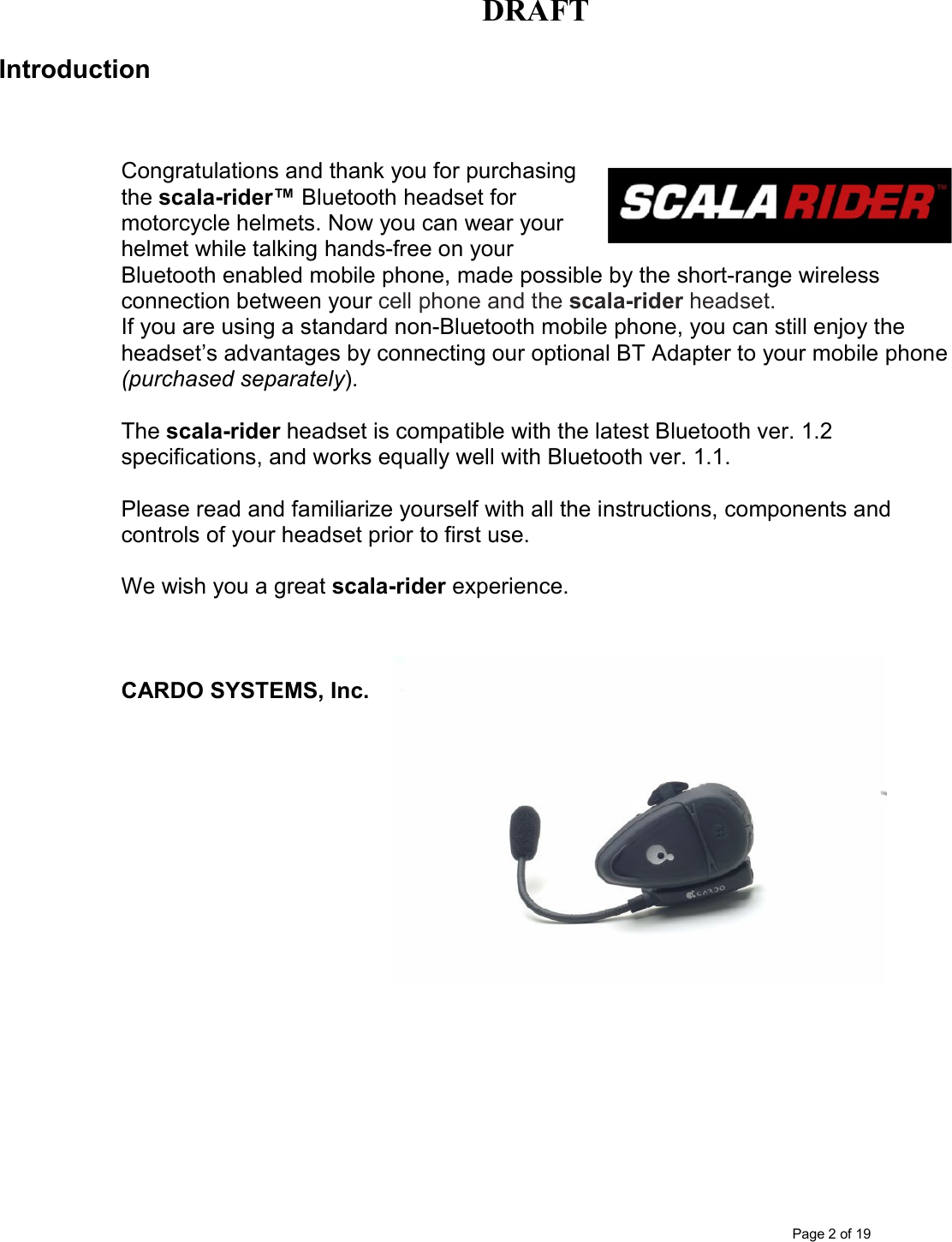 DRAFT      Page 2 of 19 Introduction    Congratulations and thank you for purchasing the scala-rider™ Bluetooth headset for motorcycle helmets. Now you can wear your helmet while talking hands-free on your Bluetooth enabled mobile phone, made possible by the short-range wireless connection between your cell phone and the scala-rider headset. If you are using a standard non-Bluetooth mobile phone, you can still enjoy the headset’s advantages by connecting our optional BT Adapter to your mobile phone (purchased separately).   The scala-rider headset is compatible with the latest Bluetooth ver. 1.2 specifications, and works equally well with Bluetooth ver. 1.1.  Please read and familiarize yourself with all the instructions, components and controls of your headset prior to first use.  We wish you a great scala-rider experience.     CARDO SYSTEMS, Inc.  