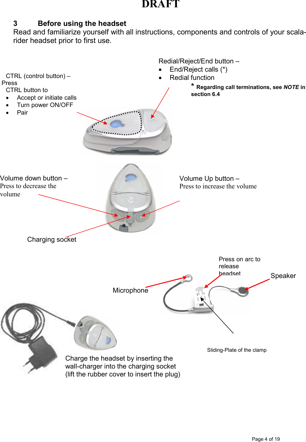 DRAFT      Page 4 of 19 CTRL (control button) – Press  CTRL button to •  Accept or initiate calls •  Turn power ON/OFF •  Pair   Redial/Reject/End button –  •  End/Reject calls (*) •  Redial function  3  Before using the headset Read and familiarize yourself with all instructions, components and controls of your scala-rider headset prior to first use.     * Regarding call terminations, see NOTE in                  section 6.4                                                                                                                   Sliding-Plate of the clamp        Charging socket  Volume down button –  Press to decrease the volume  Volume Up button –  Press to increase the volume  Microphone  Speaker  Press on arc to release headset Charge the headset by inserting the  wall-charger into the charging socket  (lift the rubber cover to insert the plug) 