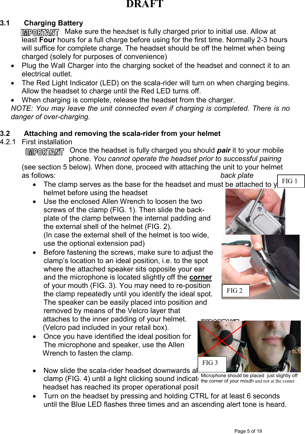 DRAFT      Page 5 of 19 3.1  Charging Battery Make sure the headset is fully charged prior to initial use. Allow at least Four hours for a full charge before using for the first time. Normally 2-3 hours will suffice for complete charge. The headset should be off the helmet when being charged (solely for purposes of convenience) •  Plug the Wall Charger into the charging socket of the headset and connect it to an electrical outlet. •  The Red Light Indicator (LED) on the scala-rider will turn on when charging begins. Allow the headset to charge until the Red LED turns off. •  When charging is complete, release the headset from the charger.  NOTE: You may leave the unit connected even if charging is completed. There is no danger of over-charging.  3.2  Attaching and removing the scala-rider from your helmet  4.2.1  First installation Once the headset is fully charged you should pair it to your mobile phone. You cannot operate the headset prior to successful pairing (see section 5 below). When done, proceed with attaching the unit to your helmet as follows:                 back plate  •  The clamp serves as the base for the headset and must be attached to your helmet before using the headset  •  Use the enclosed Allen Wrench to loosen the two screws of the clamp (FIG. 1). Then slide the back-plate of the clamp between the internal padding and the external shell of the helmet (FIG. 2).  (In case the external shell of the helmet is too wide, use the optional extension pad)  •  Before fastening the screws, make sure to adjust the clamp’s location to an ideal position, i.e. to the spot where the attached speaker sits opposite your ear and the microphone is located slightly off the corner of your mouth (FIG. 3). You may need to re-position the clamp repeatedly until you identify the ideal spot.  The speaker can be easily placed into position and removed by means of the Velcro layer that       attaches to the inner padding of your helmet.      (Velcro pad included in your retail box). •  Once you have identified the ideal position for  The microphone and speaker, use the Allen       Wrench to fasten the clamp.   •  Now slide the scala-rider headset downwards along the Sliding-Panel of the clamp (FIG. 4) until a light clicking sound indicates that the       headset has reached its proper operational position. •  Turn on the headset by pressing and holding CTRL for at least 6 seconds until the Blue LED flashes three times and an ascending alert tone is heard. FIG 2 FIG 1 Microphone should be placed  just slightly off the corner of your mouth and not at the center FIG 3 