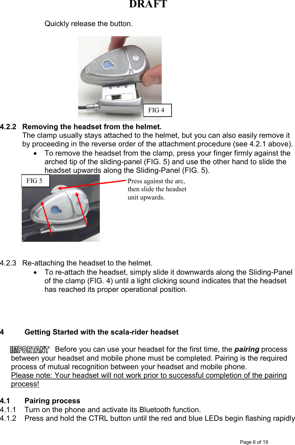 DRAFT      Page 6 of 19 Quickly release the button.                                                                                     4.2.2  Removing the headset from the helmet. The clamp usually stays attached to the helmet, but you can also easily remove it by proceeding in the reverse order of the attachment procedure (see 4.2.1 above). •  To remove the headset from the clamp, press your finger firmly against the arched tip of the sliding-panel (FIG. 5) and use the other hand to slide the headset upwards along the Sliding-Panel (FIG. 5).    4.2.3  Re-attaching the headset to the helmet.  •  To re-attach the headset, simply slide it downwards along the Sliding-Panel of the clamp (FIG. 4) until a light clicking sound indicates that the headset has reached its proper operational position.     4  Getting Started with the scala-rider headset  Before you can use your headset for the first time, the pairing process between your headset and mobile phone must be completed. Pairing is the required process of mutual recognition between your headset and mobile phone.  Please note: Your headset will not work prior to successful completion of the pairing process!   4.1  Pairing process 4.1.1  Turn on the phone and activate its Bluetooth function. 4.1.2  Press and hold the CTRL button until the red and blue LEDs begin flashing rapidly FIG 4 Press against the arc, then slide the headset unit upwards. FIG 5 