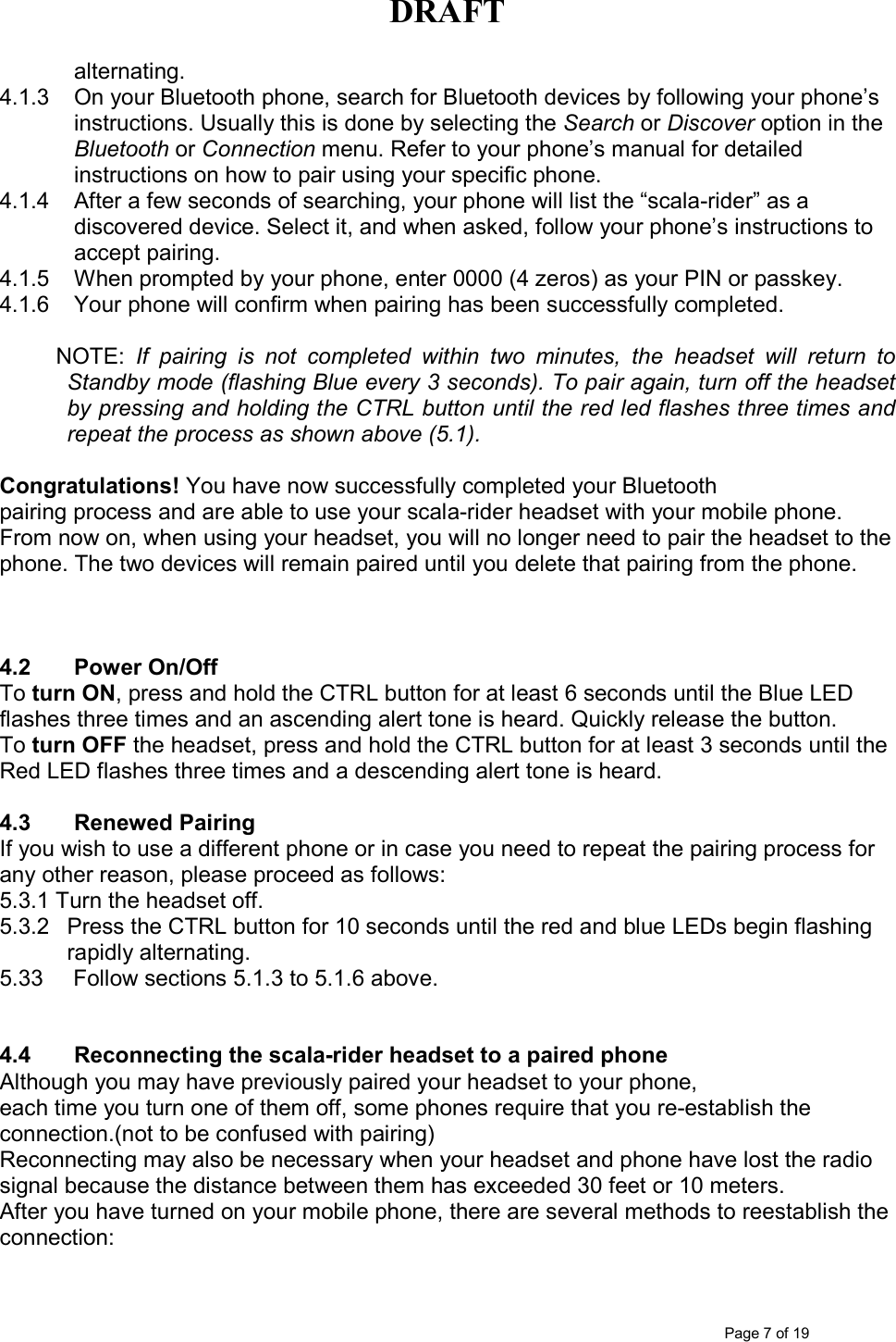 DRAFT      Page 7 of 19 alternating.  4.1.3  On your Bluetooth phone, search for Bluetooth devices by following your phone’s instructions. Usually this is done by selecting the Search or Discover option in the Bluetooth or Connection menu. Refer to your phone’s manual for detailed instructions on how to pair using your specific phone. 4.1.4  After a few seconds of searching, your phone will list the “scala-rider” as a discovered device. Select it, and when asked, follow your phone’s instructions to accept pairing. 4.1.5  When prompted by your phone, enter 0000 (4 zeros) as your PIN or passkey. 4.1.6  Your phone will confirm when pairing has been successfully completed.            NOTE:  If  pairing  is  not  completed  within  two  minutes,  the  headset  will  return  to Standby mode (flashing Blue every 3 seconds). To pair again, turn off the headset by pressing and holding the CTRL button until the red led flashes three times and repeat the process as shown above (5.1).  Congratulations! You have now successfully completed your Bluetooth pairing process and are able to use your scala-rider headset with your mobile phone. From now on, when using your headset, you will no longer need to pair the headset to the phone. The two devices will remain paired until you delete that pairing from the phone.    4.2  Power On/Off To turn ON, press and hold the CTRL button for at least 6 seconds until the Blue LED flashes three times and an ascending alert tone is heard. Quickly release the button. To turn OFF the headset, press and hold the CTRL button for at least 3 seconds until the Red LED flashes three times and a descending alert tone is heard.   4.3  Renewed Pairing  If you wish to use a different phone or in case you need to repeat the pairing process for any other reason, please proceed as follows: 5.3.1 Turn the headset off. 5.3.2  Press the CTRL button for 10 seconds until the red and blue LEDs begin flashing rapidly alternating. 5.33   Follow sections 5.1.3 to 5.1.6 above.    4.4  Reconnecting the scala-rider headset to a paired phone Although you may have previously paired your headset to your phone, each time you turn one of them off, some phones require that you re-establish the connection.(not to be confused with pairing) Reconnecting may also be necessary when your headset and phone have lost the radio signal because the distance between them has exceeded 30 feet or 10 meters. After you have turned on your mobile phone, there are several methods to reestablish the connection: 