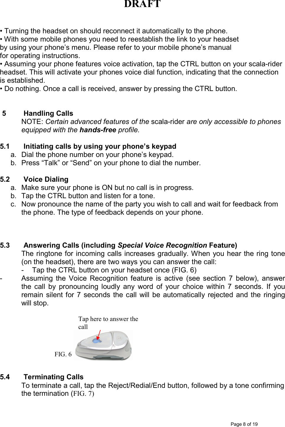 DRAFT      Page 8 of 19  • Turning the headset on should reconnect it automatically to the phone. • With some mobile phones you need to reestablish the link to your headset by using your phone’s menu. Please refer to your mobile phone’s manual for operating instructions. • Assuming your phone features voice activation, tap the CTRL button on your scala-rider headset. This will activate your phones voice dial function, indicating that the connection is established. • Do nothing. Once a call is received, answer by pressing the CTRL button.   5  Handling Calls NOTE: Certain advanced features of the scala-rider are only accessible to phones equipped with the hands-free profile.   5.1  Initiating calls by using your phone’s keypad a.  Dial the phone number on your phone’s keypad. b.  Press “Talk” or “Send” on your phone to dial the number.  5.2  Voice Dialing  a.  Make sure your phone is ON but no call is in progress.  b.  Tap the CTRL button and listen for a tone.  c.  Now pronounce the name of the party you wish to call and wait for feedback from the phone. The type of feedback depends on your phone.    5.3  Answering Calls (including Special Voice Recognition Feature) The ringtone for incoming calls increases gradually. When you hear the ring tone (on the headset), there are two ways you can answer the call: -  Tap the CTRL button on your headset once (FIG. 6)  -  Assuming  the  Voice  Recognition  feature  is  active  (see  section  7  below),  answer the  call  by  pronouncing  loudly  any  word  of  your  choice  within  7  seconds.  If  you remain  silent for  7  seconds  the  call  will  be  automatically  rejected  and  the ringing will stop.         5.4  Terminating Calls To terminate a call, tap the Reject/Redial/End button, followed by a tone confirming the termination (FIG. 7) Tap here to answer the call FIG. 6 