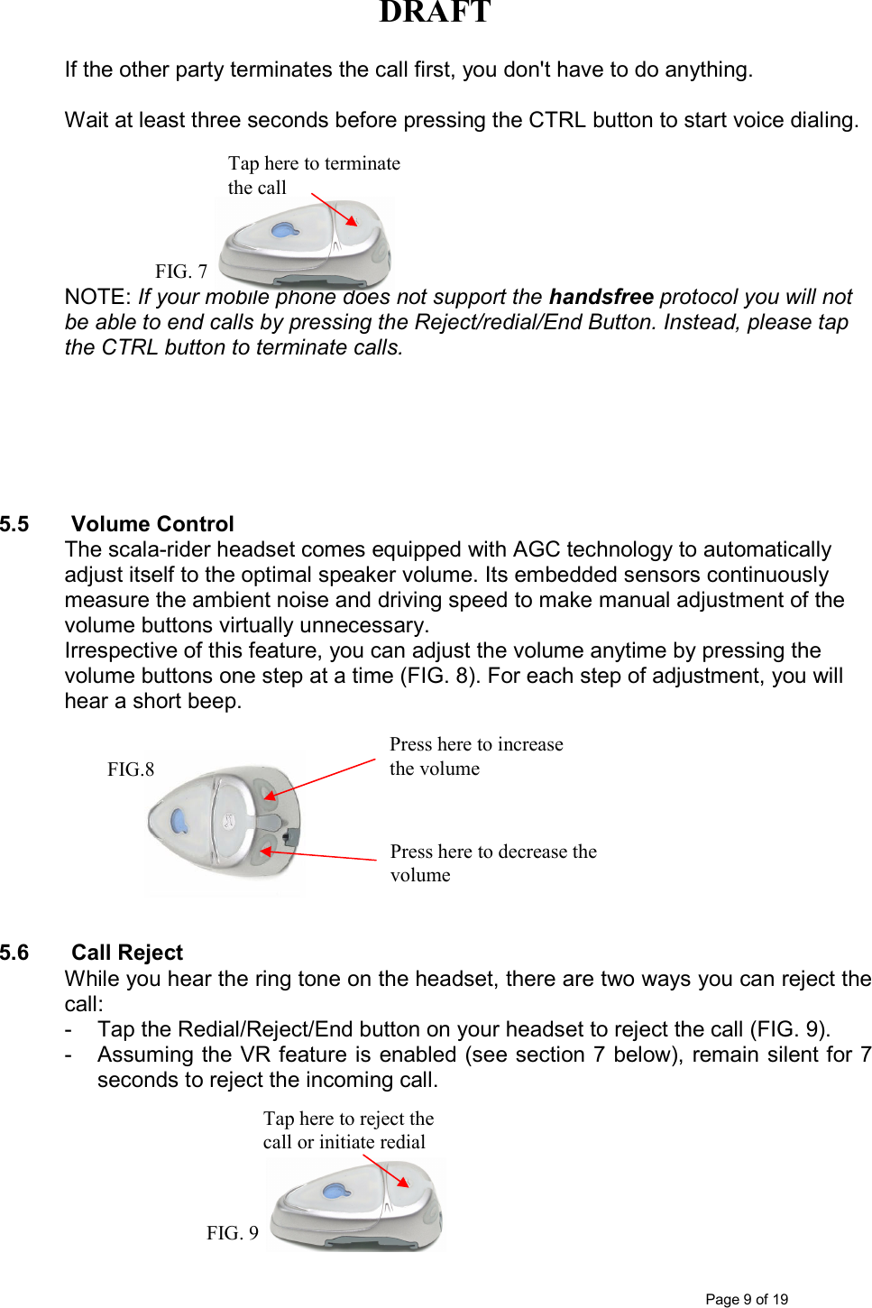 DRAFT      Page 9 of 19 If the other party terminates the call first, you don&apos;t have to do anything.  Wait at least three seconds before pressing the CTRL button to start voice dialing.       NOTE: If your mobile phone does not support the handsfree protocol you will not be able to end calls by pressing the Reject/redial/End Button. Instead, please tap the CTRL button to terminate calls.         5.5  Volume Control The scala-rider headset comes equipped with AGC technology to automatically adjust itself to the optimal speaker volume. Its embedded sensors continuously measure the ambient noise and driving speed to make manual adjustment of the volume buttons virtually unnecessary.  Irrespective of this feature, you can adjust the volume anytime by pressing the volume buttons one step at a time (FIG. 8). For each step of adjustment, you will hear a short beep.          5.6  Call Reject While you hear the ring tone on the headset, there are two ways you can reject the call: -  Tap the Redial/Reject/End button on your headset to reject the call (FIG. 9). -  Assuming the VR feature is enabled (see section 7 below), remain silent for 7 seconds to reject the incoming call.         Tap here to reject the call or initiate redial FIG. 9 Press here to decrease the volume  Press here to increase the volume  FIG.8 Tap here to terminate the call FIG. 7 