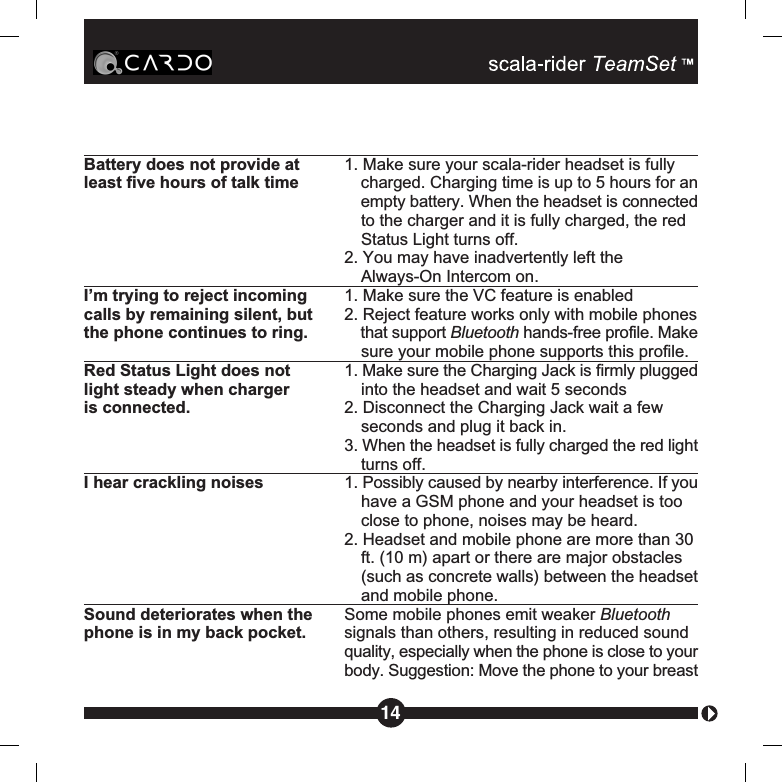 Battery does not provide at  1. Make sure your scala-rider headset is fullyleast five hours of talk time  charged. Charging time is up to 5 hours for anempty battery. When the headset is connectedto the charger and it is fully charged, the red Status Light turns off.2. You may have inadvertently left theAlways-On Intercom on.I’m trying to reject incoming  1. Make sure the VC feature is enabledcalls by remaining silent, but  2. Reject feature works only with mobile phonesthe phone continues to ring. that support Bluetooth hands-free profile. Makesure your mobile phone supports this profile.Red Status Light does not  1. Make sure the Charging Jack is firmly pluggedlight steady when charger  into the headset and wait 5 secondsis connected. 2. Disconnect the Charging Jack wait a few seconds and plug it back in.3. When the headset is fully charged the red lightturns off.I hear crackling noises 1. Possibly caused by nearby interference. If youhave a GSM phone and your headset is too close to phone, noises may be heard.2. Headset and mobile phone are more than 30ft. (10 m) apart or there are major obstacles (such as concrete walls) between the headsetand mobile phone.Sound deteriorates when the Some mobile phones emit weaker Bluetoothphone is in my back pocket. signals than others, resulting in reduced sound quality, especially when the phone is close to yourbody. Suggestion: Move the phone to your breast14