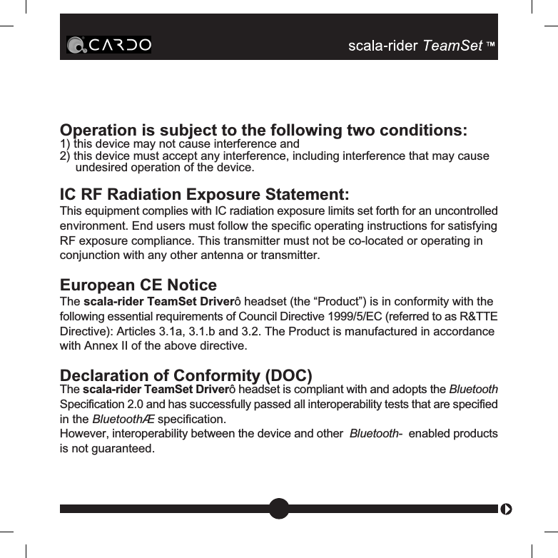 Operation is subject to the following two conditions:1) this device may not cause interference and2) this device must accept any interference, including interference that may causeundesired operation of the device.IC RF Radiation Exposure Statement:This equipment complies with IC radiation exposure limits set forth for an uncontrolledenvironment. End users must follow the specific operating instructions for satisfyingRF exposure compliance. This transmitter must not be co-located or operating inconjunction with any other antenna or transmitter.European CE NoticeThe scala-rider TeamSet Driverô headset (the “Product”) is in conformity with thefollowing essential requirements of Council Directive 1999/5/EC (referred to as R&amp;TTEDirective): Articles 3.1a, 3.1.b and 3.2. The Product is manufactured in accordancewith Annex II of the above directive.Declaration of Conformity (DOC)The scala-rider TeamSet Driverô headset is compliant with and adopts the BluetoothSpecification 2.0 and has successfully passed all interoperability tests that are specifiedin the BluetoothÆ specification.However, interoperability between the device and other  Bluetooth-  enabled productsis not guaranteed.