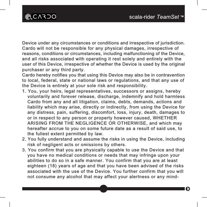 Device under any circumstances or conditions and irrespective of jurisdiction.Cardo will not be responsible for any physical damages, irrespective ofreasons, conditions or circumstances, including malfunctioning of the Device,and all risks associated with operating it rest solely and entirely with theuser of this Device, irrespective of whether the Device is used by the originalpurchaser or any third party.Cardo hereby notifies you that using this Device may also be in contraventionto local, federal, state or national laws or regulations, and that any use ofthe Device is entirely at your sole risk and responsibility.1. You, your heirs, legal representatives, successors or assigns, herebyvoluntarily and forever release, discharge, indemnify and hold harmlessCardo from any and all litigation, claims, debts, demands, actions andliability which may arise, directly or indirectly, from using the Device forany distress, pain, suffering, discomfort, loss, injury, death, damages toor in respect to any person or property however caused, WHETHERARISING FROM THE NEGLIGENCE OR OTHERWISE, and which mayhereafter accrue to you on some future date as a result of said use, tothe fullest extent permitted by law.2. You fully understand and assume the risks in using the Device, includingrisk of negligent acts or omissions by others.3. You confirm that you are physically capable to use the Device and thatyou have no medical conditions or needs that may infringe upon yourabilities to do so in a safe manner. You confirm that you are at leasteighteen (18) years of age and that you have been advised of the risksassociated with the use of the Device. You further confirm that you willnot consume any alcohol that may affect your alertness or any mind-