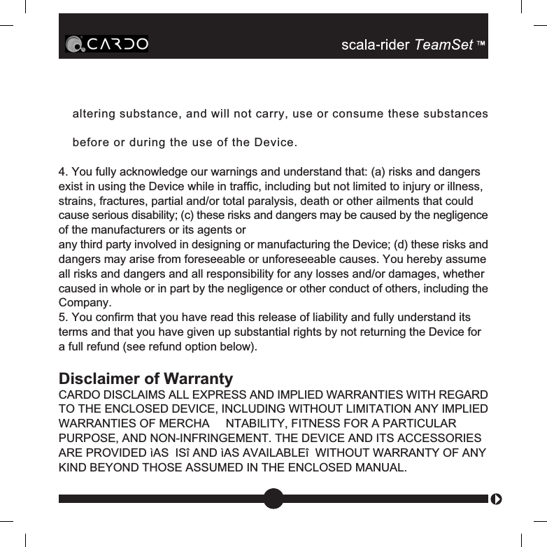 altering substance, and will not carry, use or consume these substancesbefore or during the use of the Device.4. You fully acknowledge our warnings and understand that: (a) risks and dangersexist in using the Device while in traffic, including but not limited to injury or illness,strains, fractures, partial and/or total paralysis, death or other ailments that couldcause serious disability; (c) these risks and dangers may be caused by the negligenceof the manufacturers or its agents orany third party involved in designing or manufacturing the Device; (d) these risks anddangers may arise from foreseeable or unforeseeable causes. You hereby assumeall risks and dangers and all responsibility for any losses and/or damages, whethercaused in whole or in part by the negligence or other conduct of others, including theCompany.5. You confirm that you have read this release of liability and fully understand itsterms and that you have given up substantial rights by not returning the Device fora full refund (see refund option below).Disclaimer of WarrantyCARDO DISCLAIMS ALL EXPRESS AND IMPLIED WARRANTIES WITH REGARDTO THE ENCLOSED DEVICE, INCLUDING WITHOUT LIMITATION ANY IMPLIEDWARRANTIES OF MERCHA     NTABILITY, FITNESS FOR A PARTICULARPURPOSE, AND NON-INFRINGEMENT. THE DEVICE AND ITS ACCESSORIESARE PROVIDED ìAS  ISî AND ìAS AVAILABLEî  WITHOUT WARRANTY OF ANYKIND BEYOND THOSE ASSUMED IN THE ENCLOSED MANUAL.