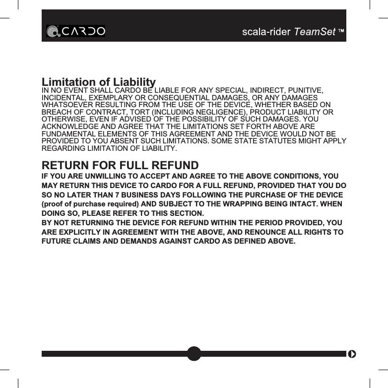 Limitation of LiabilityIN NO EVENT SHALL CARDO BE LIABLE FOR ANY SPECIAL, INDIRECT, PUNITIVE,INCIDENTAL, EXEMPLARY OR CONSEQUENTIAL DAMAGES, OR ANY DAMAGESWHATSOEVER RESULTING FROM THE USE OF THE DEVICE, WHETHER BASED ONBREACH OF CONTRACT, TORT (INCLUDING NEGLIGENCE), PRODUCT LIABILITY OROTHERWISE, EVEN IF ADVISED OF THE POSSIBILITY OF SUCH DAMAGES. YOUACKNOWLEDGE AND AGREE THAT THE LIMITATIONS SET FORTH ABOVE AREFUNDAMENTAL ELEMENTS OF THIS AGREEMENT AND THE DEVICE WOULD NOT BEPROVIDED TO YOU ABSENT SUCH LIMITATIONS. SOME STATE STATUTES MIGHT APPLYREGARDING LIMITATION OF LIABILITY.RETURN FOR FULL REFUNDIF YOU ARE UNWILLING TO ACCEPT AND AGREE TO THE ABOVE CONDITIONS, YOUMAY RETURN THIS DEVICE TO CARDO FOR A FULL REFUND, PROVIDED THAT YOU DOSO NO LATER THAN 7 BUSINESS DAYS FOLLOWING THE PURCHASE OF THE DEVICE(proof of purchase required) AND SUBJECT TO THE WRAPPING BEING INTACT. WHENDOING SO, PLEASE REFER TO THIS SECTION.BY NOT RETURNING THE DEVICE FOR REFUND WITHIN THE PERIOD PROVIDED, YOUARE EXPLICITLY IN AGREEMENT WITH THE ABOVE, AND RENOUNCE ALL RIGHTS TOFUTURE CLAIMS AND DEMANDS AGAINST CARDO AS DEFINED ABOVE.