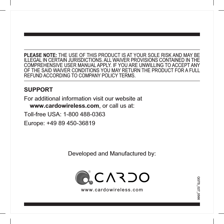 QGTS_027_0566PLEASE NOTE: THE USE OF THIS PRODUCT IS AT YOUR SOLE RISK AND MAY BEILLEGAL IN CERTAIN JURISDICTIONS. ALL WAIVER PROVISIONS CONTAINED IN THECOMPREHENSIVE USER MANUAL APPLY. IF YOU ARE UNWILLING TO ACCEPT ANYOF THE SAID WAIVER CONDITIONS YOU MAY RETURN THE PRODUCT FOR A FULLREFUND ACCORDING TO COMPANY POLICY TERMS.SUPPORTFor additional information visit our website atwww.cardowireless.com, or call us at:Toll-free USA: 1-800 488-0363Europe: +49 89 450-36819Developed and Manufactured by:www.cardowireless.com