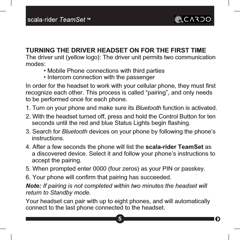 TURNING THE DRIVER HEADSET ON FOR THE FIRST TIMEThe driver unit (yellow logo): The driver unit permits two communicationmodes:• Mobile Phone connections with third parties• Intercom connection with the passengerIn order for the headset to work with your cellular phone, they must firstrecognize each other. This process is called “pairing”, and only needsto be performed once for each phone.1. Turn on your phone and make sure its Bluetooth function is activated.2. With the headset turned off, press and hold the Control Button for tenseconds until the red and blue Status Lights begin flashing.3. Search for Bluetooth devices on your phone by following the phone’sinstructions.4. After a few seconds the phone will list the scala-rider TeamSet asa discovered device. Select it and follow your phone’s instructions toaccept the pairing.5. When prompted enter 0000 (four zeros) as your PIN or passkey.6. Your phone will confirm that pairing has succeeded.Note: If pairing is not completed within two minutes the headset willreturn to Standby mode.Your headset can pair with up to eight phones, and will automaticallyconnect to the last phone connected to the headset.5