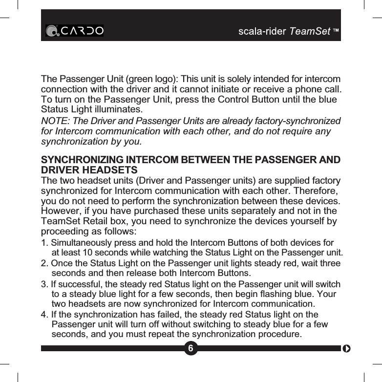 The Passenger Unit (green logo): This unit is solely intended for intercomconnection with the driver and it cannot initiate or receive a phone call.To turn on the Passenger Unit, press the Control Button until the blueStatus Light illuminates.NOTE: The Driver and Passenger Units are already factory-synchronizedfor Intercom communication with each other, and do not require anysynchronization by you.SYNCHRONIZING INTERCOM BETWEEN THE PASSENGER ANDDRIVER HEADSETSThe two headset units (Driver and Passenger units) are supplied factorysynchronized for Intercom communication with each other. Therefore,you do not need to perform the synchronization between these devices.However, if you have purchased these units separately and not in theTeamSet Retail box, you need to synchronize the devices yourself byproceeding as follows:1. Simultaneously press and hold the Intercom Buttons of both devices forat least 10 seconds while watching the Status Light on the Passenger unit.2. Once the Status Light on the Passenger unit lights steady red, wait threeseconds and then release both Intercom Buttons.3. If successful, the steady red Status light on the Passenger unit will switchto a steady blue light for a few seconds, then begin flashing blue. Yourtwo headsets are now synchronized for Intercom communication.4. If the synchronization has failed, the steady red Status light on thePassenger unit will turn off without switching to steady blue for a fewseconds, and you must repeat the synchronization procedure.6