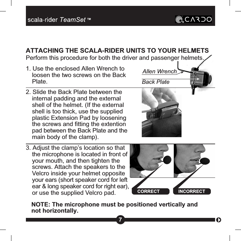 Back PlateAllen Wrench7ATTACHING THE SCALA-RIDER UNITS TO YOUR HELMETSPerform this procedure for both the driver and passenger helmets.1. Use the enclosed Allen Wrench toloosen the two screws on the BackPlate.2. Slide the Back Plate between theinternal padding and the externalshell of the helmet. (If the externalshell is too thick, use the suppliedplastic Extension Pad by looseningthe screws and fitting the extentionpad between the Back Plate and themain body of the clamp).3. Adjust the clamp’s location so thatthe microphone is located in front ofyour mouth, and then tighten thescrews. Attach the speakers to theVelcro inside your helmet oppositeyour ears (short speaker cord for leftear &amp; long speaker cord for right ear),or use the supplied Velcro pad. INCORRECTNOTE: The microphone must be positioned vertically andnot horizontally.CORRECT