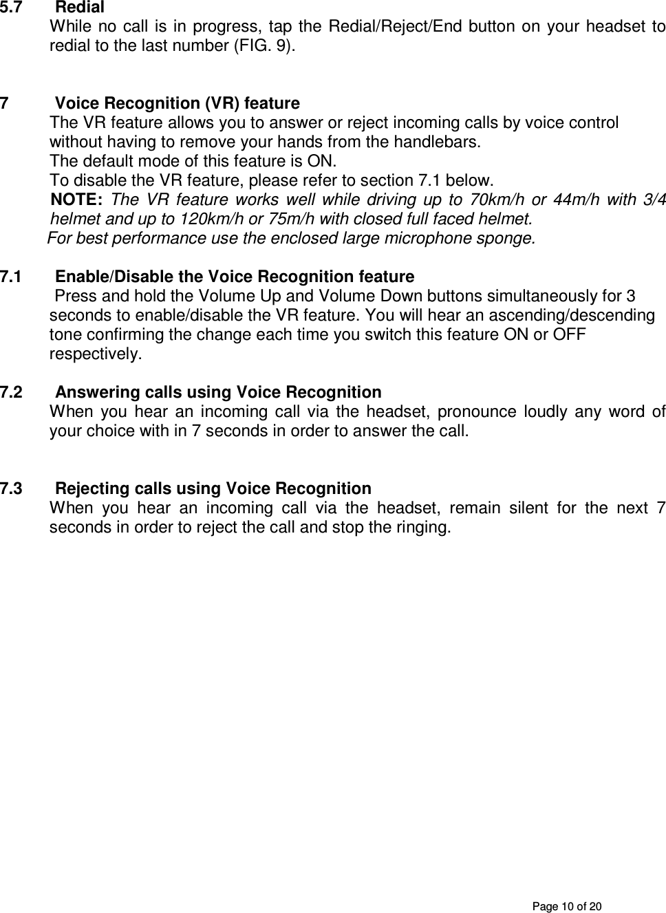       Page 10 of 20   5.7  Redial While no call  is in  progress, tap the Redial/Reject/End button on  your headset to redial to the last number (FIG. 9).   7  Voice Recognition (VR) feature  The VR feature allows you to answer or reject incoming calls by voice control without having to remove your hands from the handlebars. The default mode of this feature is ON.  To disable the VR feature, please refer to section 7.1 below.   NOTE: The  VR  feature  works  well  while  driving  up  to  70km/h  or  44m/h  with  3/4 helmet and up to 120km/h or 75m/h with closed full faced helmet.           For best performance use the enclosed large microphone sponge.      7.1  Enable/Disable the Voice Recognition feature   Press and hold the Volume Up and Volume Down buttons simultaneously for 3 seconds to enable/disable the VR feature. You will hear an ascending/descending tone confirming the change each time you switch this feature ON or OFF respectively.  7.2  Answering calls using Voice Recognition When  you  hear  an  incoming  call  via  the  headset,  pronounce  loudly  any  word  of your choice with in 7 seconds in order to answer the call.   7.3  Rejecting calls using Voice Recognition When  you  hear  an  incoming  call  via  the  headset,  remain  silent  for  the  next  7 seconds in order to reject the call and stop the ringing.                