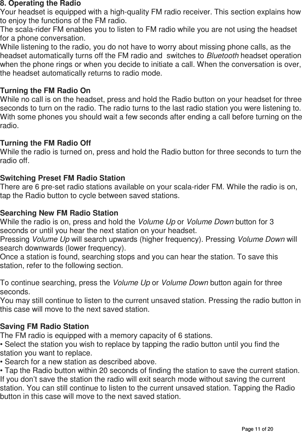       Page 11 of 20 8. Operating the Radio Your headset is equipped with a high-quality FM radio receiver. This section explains how to enjoy the functions of the FM radio. The scala-rider FM enables you to listen to FM radio while you are not using the headset for a phone conversation. While listening to the radio, you do not have to worry about missing phone calls, as the headset automatically turns off the FM radio and  switches to Bluetooth headset operation when the phone rings or when you decide to initiate a call. When the conversation is over, the headset automatically returns to radio mode.  Turning the FM Radio On While no call is on the headset, press and hold the Radio button on your headset for three seconds to turn on the radio. The radio turns to the last radio station you were listening to. With some phones you should wait a few seconds after ending a call before turning on the radio.  Turning the FM Radio Off While the radio is turned on, press and hold the Radio button for three seconds to turn the radio off.  Switching Preset FM Radio Station There are 6 pre-set radio stations available on your scala-rider FM. While the radio is on, tap the Radio button to cycle between saved stations.  Searching New FM Radio Station While the radio is on, press and hold the Volume Up or Volume Down button for 3 seconds or until you hear the next station on your headset. Pressing Volume Up will search upwards (higher frequency). Pressing Volume Down will search downwards (lower frequency). Once a station is found, searching stops and you can hear the station. To save this station, refer to the following section. 23 To continue searching, press the Volume Up or Volume Down button again for three seconds. You may still continue to listen to the current unsaved station. Pressing the radio button in this case will move to the next saved station.  Saving FM Radio Station The FM radio is equipped with a memory capacity of 6 stations. • Select the station you wish to replace by tapping the radio button until you find the station you want to replace. • Search for a new station as described above. • Tap the Radio button within 20 seconds of finding the station to save the current station. If you don’t save the station the radio will exit search mode without saving the current station. You can still continue to listen to the current unsaved station. Tapping the Radio button in this case will move to the next saved station. 