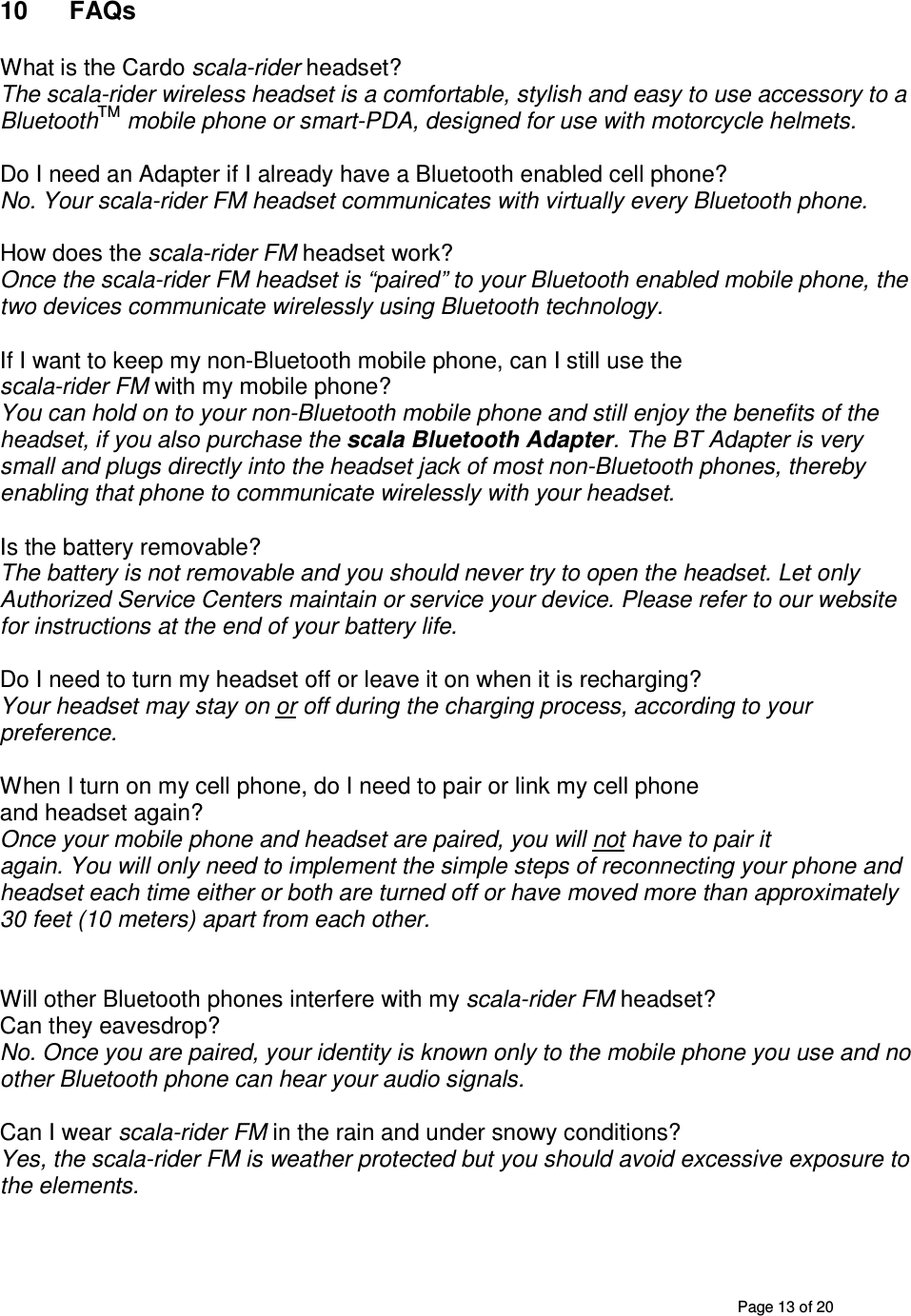       Page 13 of 20 10  FAQs  What is the Cardo scala-rider headset? The scala-rider wireless headset is a comfortable, stylish and easy to use accessory to a BluetoothTM mobile phone or smart-PDA, designed for use with motorcycle helmets.   Do I need an Adapter if I already have a Bluetooth enabled cell phone? No. Your scala-rider FM headset communicates with virtually every Bluetooth phone.  How does the scala-rider FM headset work? Once the scala-rider FM headset is “paired” to your Bluetooth enabled mobile phone, the two devices communicate wirelessly using Bluetooth technology.  If I want to keep my non-Bluetooth mobile phone, can I still use the scala-rider FM with my mobile phone? You can hold on to your non-Bluetooth mobile phone and still enjoy the benefits of the headset, if you also purchase the scala Bluetooth Adapter. The BT Adapter is very small and plugs directly into the headset jack of most non-Bluetooth phones, thereby enabling that phone to communicate wirelessly with your headset.  Is the battery removable? The battery is not removable and you should never try to open the headset. Let only Authorized Service Centers maintain or service your device. Please refer to our website for instructions at the end of your battery life.  Do I need to turn my headset off or leave it on when it is recharging? Your headset may stay on or off during the charging process, according to your preference.   When I turn on my cell phone, do I need to pair or link my cell phone and headset again? Once your mobile phone and headset are paired, you will not have to pair it again. You will only need to implement the simple steps of reconnecting your phone and headset each time either or both are turned off or have moved more than approximately 30 feet (10 meters) apart from each other.    Will other Bluetooth phones interfere with my scala-rider FM headset? Can they eavesdrop? No. Once you are paired, your identity is known only to the mobile phone you use and no other Bluetooth phone can hear your audio signals.  Can I wear scala-rider FM in the rain and under snowy conditions? Yes, the scala-rider FM is weather protected but you should avoid excessive exposure to the elements.   