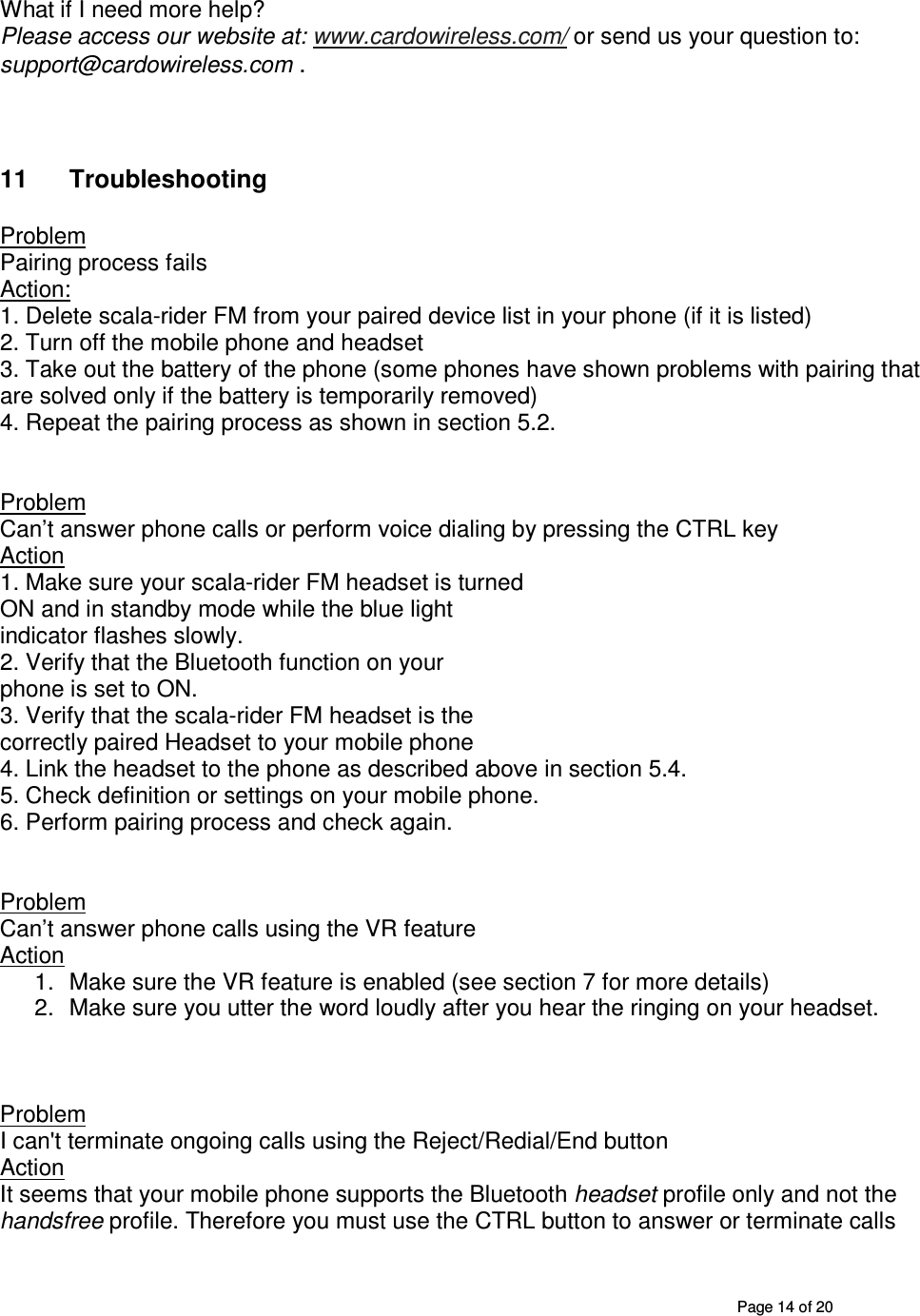       Page 14 of 20 What if I need more help? Please access our website at: www.cardowireless.com/ or send us your question to: support@cardowireless.com .    11  Troubleshooting  Problem  Pairing process fails Action:  1. Delete scala-rider FM from your paired device list in your phone (if it is listed) 2. Turn off the mobile phone and headset 3. Take out the battery of the phone (some phones have shown problems with pairing that are solved only if the battery is temporarily removed) 4. Repeat the pairing process as shown in section 5.2.   Problem Can’t answer phone calls or perform voice dialing by pressing the CTRL key Action  1. Make sure your scala-rider FM headset is turned ON and in standby mode while the blue light indicator flashes slowly.  2. Verify that the Bluetooth function on your phone is set to ON. 3. Verify that the scala-rider FM headset is the correctly paired Headset to your mobile phone 4. Link the headset to the phone as described above in section 5.4. 5. Check definition or settings on your mobile phone. 6. Perform pairing process and check again.   Problem Can’t answer phone calls using the VR feature Action 1.  Make sure the VR feature is enabled (see section 7 for more details)  2.  Make sure you utter the word loudly after you hear the ringing on your headset.    Problem  I can&apos;t terminate ongoing calls using the Reject/Redial/End button Action It seems that your mobile phone supports the Bluetooth headset profile only and not the handsfree profile. Therefore you must use the CTRL button to answer or terminate calls 