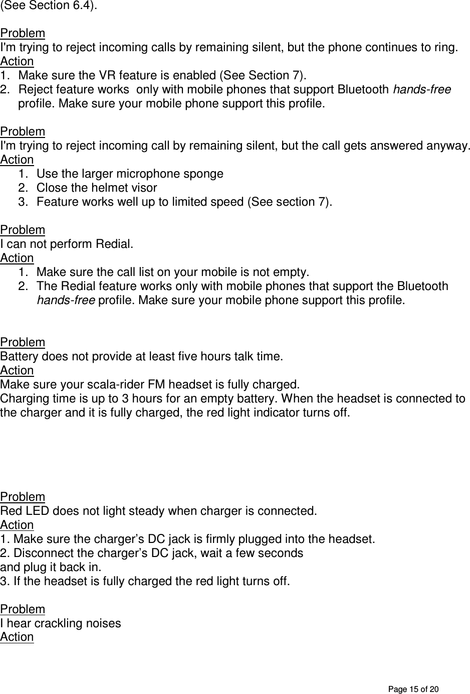       Page 15 of 20 (See Section 6.4).  Problem  I&apos;m trying to reject incoming calls by remaining silent, but the phone continues to ring. Action 1.  Make sure the VR feature is enabled (See Section 7). 2.  Reject feature works  only with mobile phones that support Bluetooth hands-free profile. Make sure your mobile phone support this profile.   Problem  I&apos;m trying to reject incoming call by remaining silent, but the call gets answered anyway. Action 1.  Use the larger microphone sponge 2.  Close the helmet visor 3.  Feature works well up to limited speed (See section 7).  Problem  I can not perform Redial. Action 1.  Make sure the call list on your mobile is not empty. 2.  The Redial feature works only with mobile phones that support the Bluetooth hands-free profile. Make sure your mobile phone support this profile.    Problem Battery does not provide at least five hours talk time. Action Make sure your scala-rider FM headset is fully charged.  Charging time is up to 3 hours for an empty battery. When the headset is connected to the charger and it is fully charged, the red light indicator turns off.      Problem Red LED does not light steady when charger is connected. Action 1. Make sure the charger’s DC jack is firmly plugged into the headset. 2. Disconnect the charger’s DC jack, wait a few seconds and plug it back in. 3. If the headset is fully charged the red light turns off.  Problem I hear crackling noises Action 